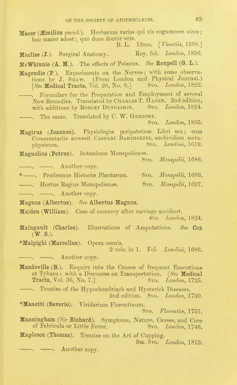 Macer (^milius pseud.). ITerbariim varias qui vis cognoscere vires; hue macer adest; quo duce doctor eris. B. L. 12mo. [Venetiis, 1508.] Maclise (J.). Surgical Anatomy. Eoy. foL London, 1856. McWhinnie (A. M.). The effects of Poisons. See Eoupell (G. L.). Magendie (F.). Experiments on the Nerves; with some observa- tions bv J. Shaw. (From London and Physical Journal.) [See Medical Tracts, Vol. 20, No. 8.] 8vo. London, 1822. . Formulary for the Preparation and Employment of several New Remedies. Translated by Chables T. Haden. 2nd edition, with additions by Eobley Dunglisost. 8vo. London, 1824. . The same. Translated by C. W. Ghegoet. 8vo. London, 1835. Magirus (Joannes). Physiologise peripateticae Libri sex; cum Comraentariis accessit Caspabi Baexholini, enchiridion meta- physicum. 8vo. Londini, 1619. JTagnolius (Petrus). Botanicum Monspeliense. 8vo. Monspelii, 1686, . . Another copy. * . Prodromus Historiae Plantarum. 8vo. Monspelii, 1689. . Hortus Eegius Monspeliense. 8vo. Monspelii, 1697. . . Another copy. Magnus (Albertus). See Alhertus Magnus. Maiden (William). Case of recovery after carriage accident. 4to. London, 1824. Maingault (Charles). Illustrations of Amputations. See Cox (W. S.). *Malpighi (Marcellus). Opera omnia. 2 vols, in 1. Fol. Londini, 1686. . . Another copy. Mandeville (B.). Enquiry into the Causes of frequent Executions at Tyburn : with a Discourse on Transportation. \_See Medical Tracts, Vol. 36, No. 7.] ' 8vo. London, 1725. . Treatise of the Hypochondriack and Hysterick Diseases. 2nd edition. 8vo. London, 1730. *Maiietti (Saverio). Viridarium Florentinum. 8vo. Floreniice, 1761. Manningham (Sir Richard). Symptoms, Nature, Causes, and Cure of Febricula or Little Fever. 8vo. London, 1746. Mapleson (Thomas). Treatise on the Art of Cupping. Sm. 8vo. London, 1813. . . Another copy.