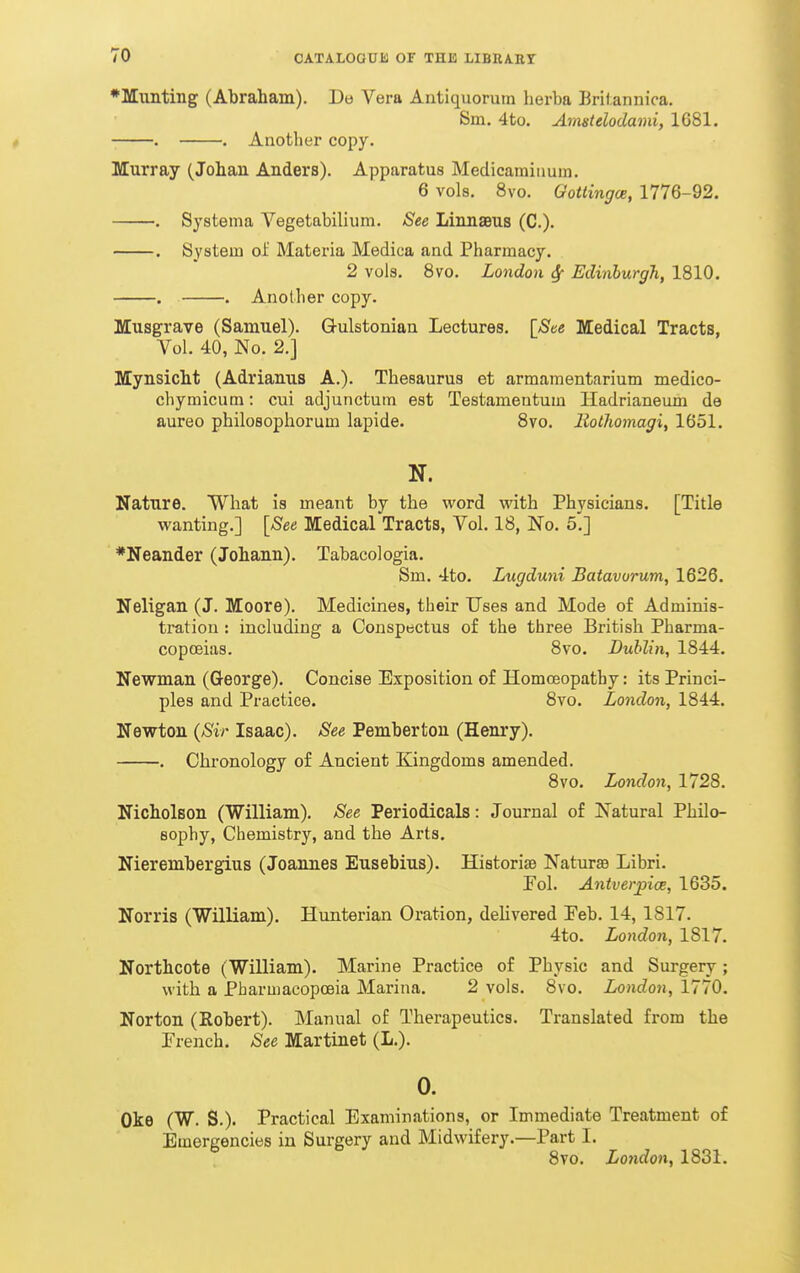 •Munting (Abraham). Do Vera Antiquorum herba Britannica. Sm, 4to. Amstdodami, 1G81. . . Another copy. Murray (Johan Anders). Apparatus Medicamiiiuin. 6 vols. 8vo. Gottingce, 1776-92. . Systema Vegetabilium. See Linnaeus (C). . System of Materia Medica and Pharmacy. 2 vols. 8vo. London 6{ Edinburgh, 1810. . . Another copy. Musgrave (Samuel). Gulstonian Lectures. [See Medical Tracts, Vol. 40, No. 2.] MynsicM (Adrianus A.). Thesaurus et armamentarium medico- cliymicum: cui adjunctum est Testameutum Hadrianeum de aureo philosophorum lapide. Svo. liotliomagi, 1651. N. Nature. What is meant by the word with Physicians. [Title wanting.] [See Medical Tracts, Vol. 18, No. 5.] *Neander (Johann). Tabacologia. Sm. 4to. Lugduni Batavorum, 1626. Neligan (J. Moore). Medicines, their Uses and Mode of Adminis- tration : including a Conspectus of the three British Pharma- copoeias. Svo. Dublin, 1844. Newman (George). Concise Exposition of Homoeopathy: its Princi- ples and Practice. Svo. London, 1844. Newton {Sir Isaac). See Pemberton (Henry). . Chronology of Ancient Kingdoms amended. Svo. London, 1728. Nicbolson (William). See Periodicals: Journal of Natural Philo- sophy, Chemistry, and the Arts. Nierembergius (Joannes Eusebius). Historife Naturse Libri. Pol. AntverpicB, 1635. Norris (William). Hunterian Oration, deHvered Peb. 14, 1817. 4to. London, 1817. Northcote (William). Marine Practice of Physic and Surgery; with a Pharmacopoeia Marina. 2 vols. Svo. London, 1770. Norton (Robert). Manual of Therapeutics. Translated from the Prench. See Martinet (L.). 0. Oke (W. S.). Practical Examinations, or Immediate Treatment of Emergencies in Surgery and Midwifery.—Part I. Svo. London, 1831.