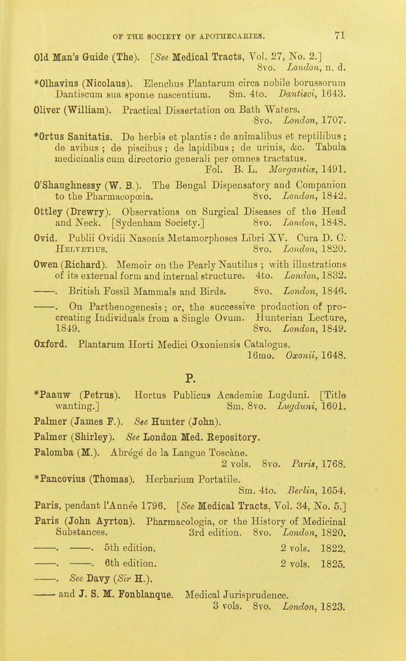 Old Man's Guide (The). [See Medical Tracts, Vol. 27, No. 2.] 8vo. London, n. d. ♦Olhavius (Nicolaus). Elenchus Plantarum circa nobile borussorum Dantiscuin sua sponie nasceatium. Sm. 4to. Dantisci, 1643. Oliver (William). Practical Dissertation on Bath Waters. 8vo. London, 1707. ♦Ortus Sanitatis. De herbis et plantis : de animalibus et reptilibus ; de avibus ; de piscibus ; de lapidibus ; de urinis, &c. Tabula medicinalis cum directorio general i per omnes tractatus. Fol. B. L. Morgantice, 1491. O'Shaughnessy (W. B.). The Bengal Dispensatory and Companion to the Pharmacopoeia. 8vo, London, 1842. Ottley (Drewry). Observations on Surgical Diseases of the Head and Neck. [Sydenham Society.] 8vo. London, 1848. Ovid. Publii Ovidii Nasonis Metamorphoses Libri XY. Cura D. 0. Hblvetius. 8vo. London, 1820. Owen (Eichard). Memoir on the Pearly Nautilus ; with illustrations of its external form and internal structure. 4to. London, 1832. . British Possil Mammals and Birds. 8vo. London, 1846. . On Parthenogenesis; or, the successive production of pro- creating Individuals from a Single Ovum. Hunterian Lecture, 1849. 8vo. London, 1849. Oxford. Plantarum Horti Medici Oxoniensis Catalogus. 16mo. Oxonii, 1648. P. *Paauw (Petrus). Hortus Publicus Academiae Lugduni. [Title wanting.] Sm. 8vo. Lugduni, 1601. Palmer (James F.). See Hunter (John). Palmer (Shirley). See London Med. Repository. Palomba (M.). Abrege de la Langue Toscane. 2 vols. 8vo. Paris, 1768. *Pancovius (Thomas). Herbarium Portatile. Sm. 4to. Berlin, 1654. Paris, pendant I'Aunee 1796. [See Medical Tracts. Vol. 34, No. 5.] Paris (John Ayrton). Pharraacologia, or the History of Medicinal Substances. 3rd edition. 8vo. London, 1820. . . 5th edition. 2 vols. 1822. . . 6th edition. 2 vols. 1825. . See Davy (Sir H.). and J. S. M. Fonhlanque. Medical Jurisprudence. 3 vols. 8vo. London, 1823.