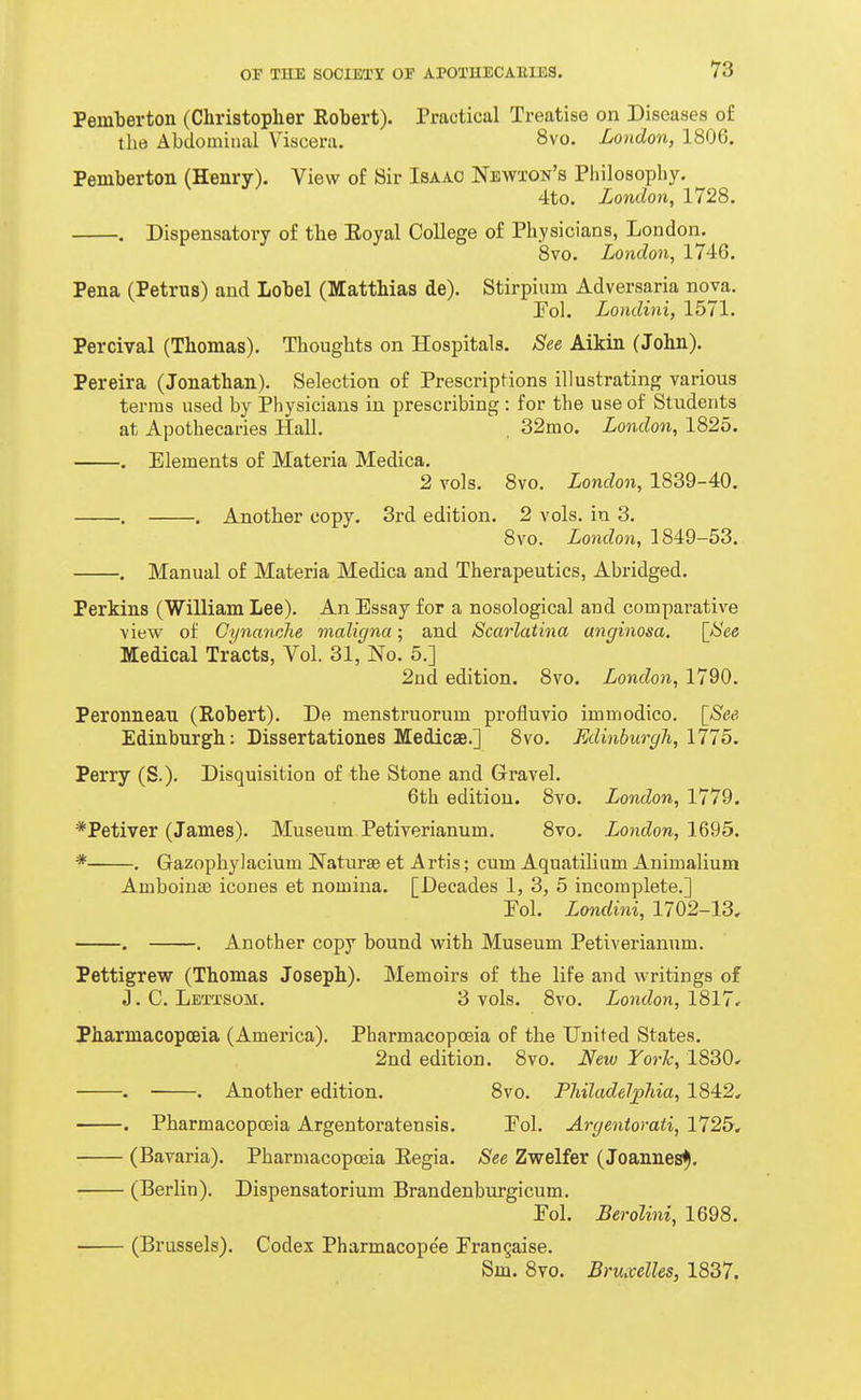 Pemberton (Christopher Robert). Practical Treatise on Diseases of the Abdominal Viscera. 8vo. London, 1806. Pemberton (Henry). View of Sir Isaac Neavton's Philosophy. 4to. London, 1728. . Dispensatory of the Eoyal College of Physicians, London. 8vo. London, 1746. Pena (Petrus) and Lobel (Matthias de). Stirpium Adversaria nova. Pol. Londini, 1571. Percival (Thomas). Thoughts on Hospitals. See Aikin (John). Pereira (Jonathan). Selection of Prescriptions illustrating various terms used by Physicians in prescribing : for the use of Students at Apothecai-ies Hall. . 32mo. London, 1825. . Elements of Materia Medica. 2 vols. 8vo. London, 1839-40. . . Another copy. 3rd edition. 2 vols, in 3. 8vo. London, 1849-53. . Manual of Materia Medica and Therapeutics, Abridged. Perkins (William Lee). An Essay for a nosological and comparative view of Cynanche maligna; and Scarlatina anginosa. [See Medical Tracts, Vol. 31, No. 5.] 2ud edition. 8vo. London, 1790. Peronneau (Robert). De menstruorum profluvio immodico. [See. Edinburgh: Dissertationes Medicse.] 8vo. FAinburgli,l11b. Perry (S.). Disquisition of the Stone and Gravel. 6th edition. 8vo. London, 1779. *Petiver (James). Museum Petiverianum. 8vo. London, 1695. * . Gazophylacium Naturae et Artis; cum Aquatilium Animalium Amboinae icones et nomina. [Decades 1, 3, 5 incomplete.] Pol. Londini, 1702-13, . . Another copy bound with Museum Petiverianum. Pettigrew (Thomas Joseph). Memoirs of the life and writings of J. C. Lettsom. 3 vols. 8vo. London, 1817, Pharmacopoeia (America). Pharmacopoeia of the United States. 2nd edition. 8vo. New York, 1830, • . Another edition. 8vo. Philadelphia, 1842, . Pharmacopoeia Argentoratensis. Pol. Argentorati, 1725, (Bavaria). Pharmacopoeia Kegia. See Zwelfer (Joannes^, (Berlin). Dispensatorium Brandenburgicum. Fol. Berolini, 1698. (Brussels). Codex Pharmacope'e Prangaise. Sm. 8vo. Bruxelles, 1837.