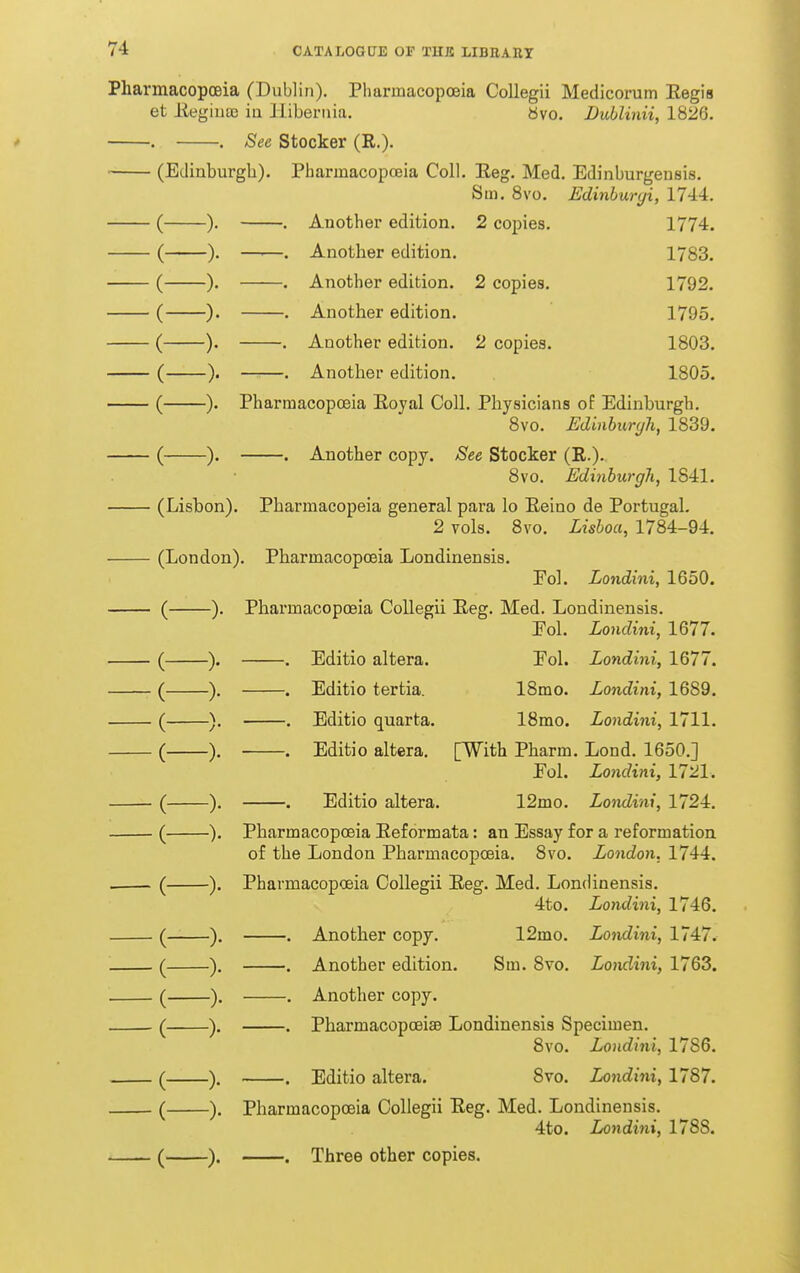 Pharmacopoeia (Dublin). Pharmacopoeia Collegii Medicorum Eegis et Eegiuoc ia liibeniia. bvo. Duhlinii, 1826. . . See Stocker (R,). (Edinburgh). Pharmacopoeia Coll. Eeg. Med. Edinburgeusis. Sm. 8vo. Edinburgi, 1744. -). . Another edition. 2 copies. 1774, -). —■—. Another edition. 1783, -). . Another edition. 2 copies. 1792, -). . Another edition. 1795, -). . Another edition. 2 copies. 1803. —. Another edition. 1805. -). -)• -)• Pharmacopoeia Eoyal Coll. Physicians of Edinburgh. 8vo. Edinburgh, 1839. . Another copy. See Stocker (R.). 8vo. Edinburgh, 1841, Lisbon). Pharmacopeia general para lo Eeino de Portugal. 2 vols. 8vo. Lishoa, 1784-94, London). Pharmacopoeia Londinensis. Fol. Londini, 1650. -). Pharmacopoeia Collegii Eeg. Med. Londinensis. Eol. Londini, 1677. -) ( ) Editio altera, Editio tertia. Editio quarta, Editio altera. Editio altera. Eol. Londini, 1677. 18mo, Londini, 1689, ISmo. Londini, 1711. [With Pharm, Lond, 1650.] Eol. Londini, 1721, 12mo, Londini, 1724. Pharmacopoeia Eeformata: an Essay for a reformation of the London Pharmacopoeia. 8vo. London. 1744, Pharmacopoeia Collegii Eeg. Med. Londinensis. 4to, Londini, 1746. Londini, 1747. Londini, 1763. , Another copy. 12mo, . Another edition, Sm. Bvo. , Another copy. , Pharmacopoeise Londinensis Specimen. Bvo, Londini, 1786, . Editio altera, Bvo, Londini, 1787. Pharmacopceia Collegii Eeg. Med. Londinensis. 4to. Londini, 1788. . Three other copies.