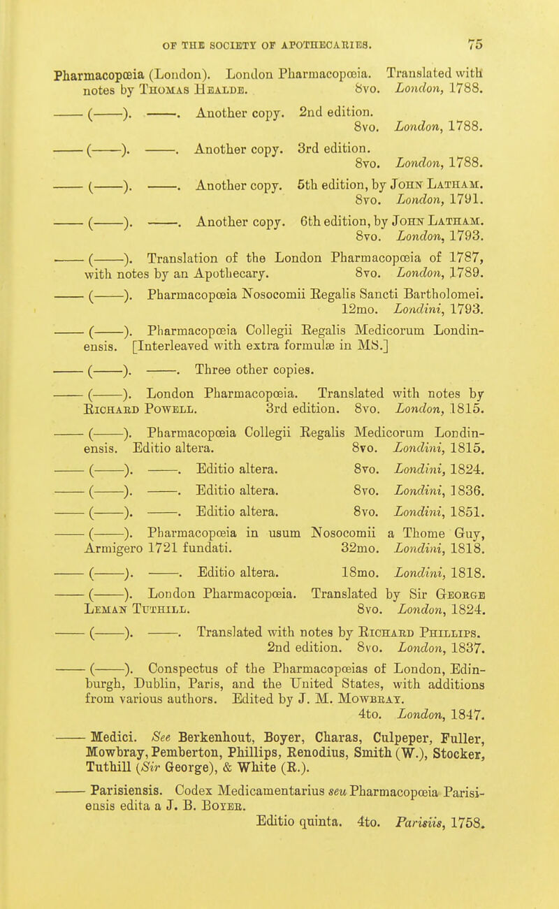 Pharmacopoeia (London). London Pharmacopoeia. Translated with notes by Thomas Healdb. 8vo. London, 1788. ). . Another copy. 2nd edition. 8vo. London, 1788. ). , Another copy. 3rd edition. 8vo. London, 1788. ). . Another copy. 5th edition, by Johi^ Latham. 8vo. London, 1791. ). , Another copy. 6th edition, by John Latham. 8vo. London, 1793. ). Translation of the London Pharmacopoeia of 1787, ith notes by an Apothecary. 8vo. London, 1789. ). Pharmacopoeia Nosocomii Eegalis Sancti Bartholomei. 12mo. Londini, 1793. ). Pharmacopoeia Collegii Eegalis Medicorum Londin- ensis. [Interleaved with extra formulae in MS.] —). . Three other copies. -). London Pharmacopoeia. Translated with notes by EiOHAED Powell. 3rd edition. 8vo. London, 1815. ). Pharmacopoeia Collegii Regalis Medicorum Londin- ensis. Editio altera. 8vo. Londini, 1815. ■). . Editio altera. 8vo. Londini, 1824. ■), . Editio altera. 8vo. Londini, 1836. ). . Editio altera. 8vo. Londini, 1851. ). Pharmacopoeia in usum Nosocomii a Thome Guy, Armigero 1721 fundati. 32mo. Londini, 1818. ). . Editio altera. 18mo. Londini, 1818. ). London Pharmacopoeia. Translated by Sir George Leman Tuthill. 8vo. London, 1824. —). . Translated with notes by Eichard Phillips. 2nd edition. 8vo. London, 1837. —). Conspectus of the Pliarmacopoeias of London, Edin- burgh, Dublin, Paris, and the United States, with additions from various authors. Edited by J. M. Mov^brat. 4to. London, 1847. - Medici. See Berkenhout, Beyer, Charas, Culpeper, Puller, Mowbray, Pemberton, Phillips, Renodius, Smith (W.), Stocker, Tuthill {Sir George), & White (E.). - Parisiensis. Codex Medicamentarius seu Pharmacopoeia Parisi- eusis edita a J. B. Boyee. Editio quinta. 4to. Parisiis, 1768.