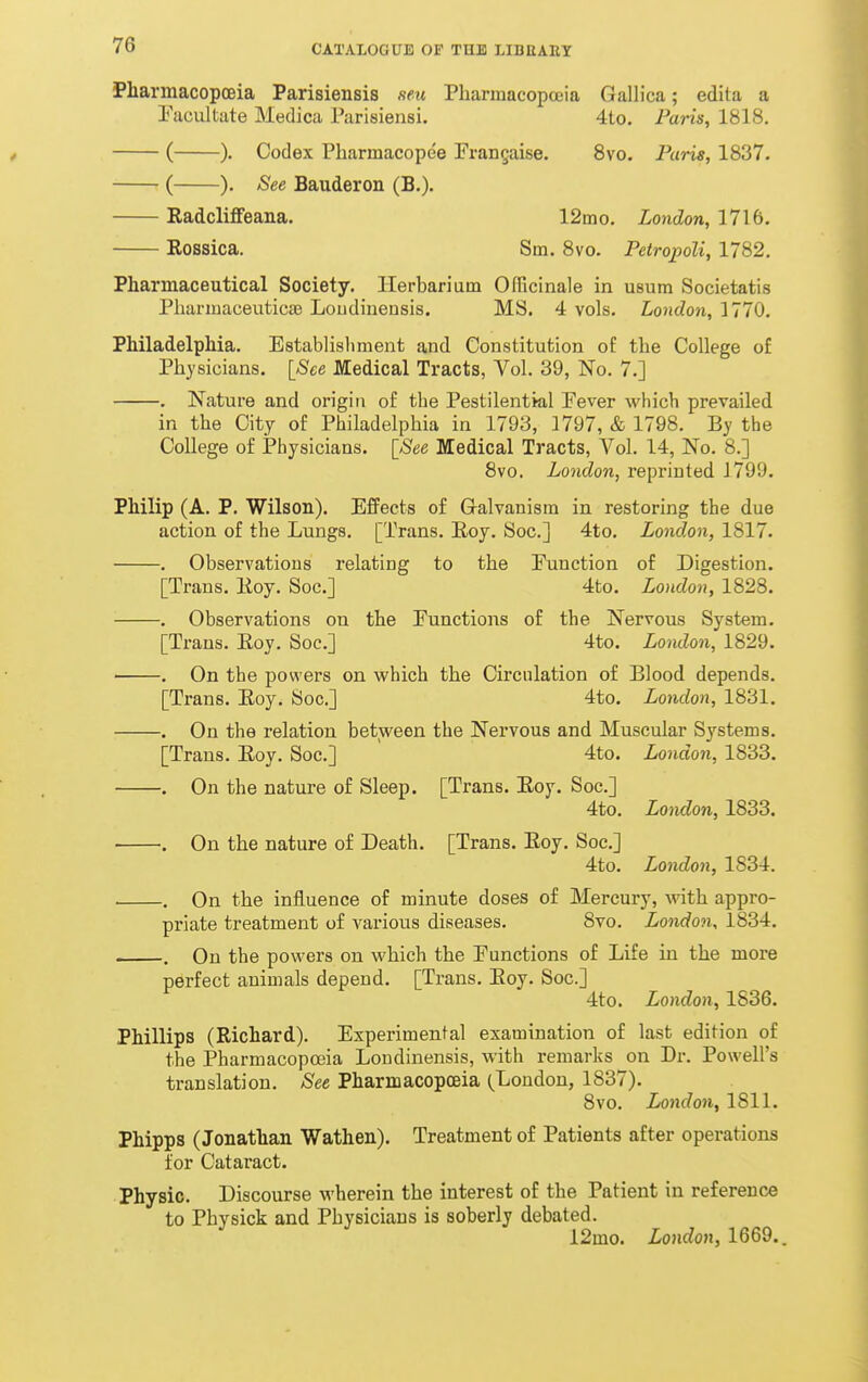 Pharmacopoeia Parisiensis .mi Pharmacopceia Gallica; edita a Pacultate Medica Pi irisiensi. 4to. Paris, 1818, ( ). Codex Pharmacopee Frangaise. 8vo. Paris, 1837. ( ). See Bauderon (B,). Radcliffeana. 12mo. London, 1716. Rossica. Sm. 8vo. PetropoU, 1782. Pharmaceutical Society. Herbarium Officinale in usum Societatis PharniaceuticsB Loudiuensis. MS. 4 vols. London, MIO. Philadelphia. Establisliment and Constitution of the College of Physicians. [See Medical Tracts, Vol. 39, No. 7.] . Nature and origin of the Pestilential Fever which prevailed in the City of Philadelphia in 1793, 1797, & 1798. By the College of Physicians. [See Medical Tracts, Vol. 14, No. 8.] 8vo. London, reprinted J799. Philip (A. P. Wilson). Effects of Galvanism in restoring the due action of the Lungs. [Trans. Eoy. Soc] 4to. London, 1817. . Observations relating to the Function of Digestion. [Trans. Koy. Soc] 4to. London, 1828. . Observations on the Functions of the Nervous System. [Trans. Eoy. Soc] 4to. London, 1829. ■ . On the powers on which the Circulation of Blood depends. [Trans. Eoy. Soc] 4to. London, 1831, . On the relation between the Nervous and Muscular Systems. [Trans. Eoy. Soc] 4to. London, 1833. . On the nature of Sleep. [Trans. Eoy. Soc] 4to. London, 1833. . On the nature of Death. [Trans. Eoy. Soc] 4to. London, 1834. ■ . On the influence of minute doses of Mercury, with appro- priate treatment of various diseases. 8vo. London, 1834. . On the powers on which the Functions of Life in the more perfect animals depend. [Trans. Eoy. Soc] 4to. London, 1836. Phillips (Richard). Experimental examination of last edition of the Pharmacopoeia Londinensis, with remarks on Dr. Powell's translation. See Pharmacopoeia (^London, 1837). 8vo. London, 1811. Phipps (Jonathan Wathen). Treatment of Patients after operations for Cataract. Physic. Discourse wherein the interest of the Patient in reference to Physick and Physicians is soberly debated. 12mo. London, 1669..
