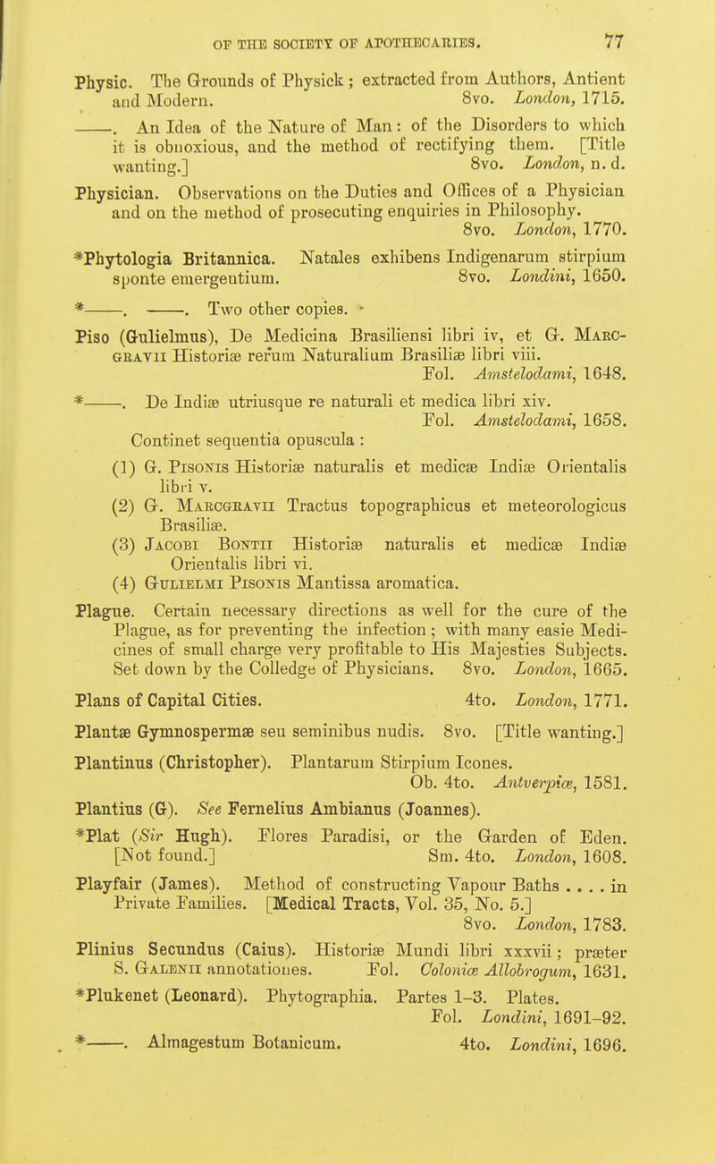 Physic. The Grounds of Physick; extracted from Authors, Antient and Modern. 8vo. London, 1715. . An Idea of the Nature of Man: of the Disorders to which it is obnoxious, and the method of rectifying them. [Title wanting.] 8vo. London, n. d. Physician. Observations on the Duties and Offices of a Physician and on the method of prosecuting enquiries in Philosophy. 8vo. London, 1770. *Phytologia Britannica. Natales exhibens Indigenarum stirpium sponte emergeutium. 8vo. Londini, 1650. * . . Two other copies. • Piso (Grulielmus), De Medicina Brasiliensi libri iv, et Gr. Maec- GEATii Histori£e rerum Naturalium Brasiliae libri viii. Fol. Ainstelodami, 1648. * . De Indiae utriusque re naturali et medica libri xiv. Pol. Amstelodami, 1658. Continet sequentia opuseula: (1) G. PisoNis Historise naturalis et medicae Indiae Orientalis libri V. (2) G. MARCGEATn Tractus topographicus et meteorologicus Brasiliae. (3) Jacobi Bontii Historise naturalis et medicae IndisB Orientalis libri vi. (4) GuLiELMi Pisoms Mantissa aromatica. Plague. Certain necessary directions as well for the cure of the Plague, as for preventing the infection ; with many easie Medi- cines of small charge very profitable to His Majesties Subjects. Set down by the CoUedge of Physicians. 8vo. London, 1665. Plans of Capital Cities. 4to. London, 1771. Plantae Gymnospermse sen seminibus nudis. 8vo. [Title wanting.] Plantiniis (Christopher). Plantarum Stirpium Icones. Ob. 4to. Antverptce, 1581. Plantius (G). See Pernelius Amhianus (Joannes). *Plat (Sir Hugh). Flores Paradisi, or the Garden of Eden. [Not found.] Sm. 4to. London, 1608. Playfair (James). Method of constructing Vapour Baths .... in Private Pamilies. [Medical Tracts, Vol. 35, No. 5.] 8vo. London, 1783. Plinius Secundus (Gains). Historiae Mundi libri xxxvii; praeter S. Galenii annotationes. Pol. Colonice Allohrogum, 1631. *Plukenet (Leonard). Phytographia. Partes 1-3. Plates. Fol. Londini, 1691-92. * . Almagestum Botanicum. 4to. Londini, 1696.