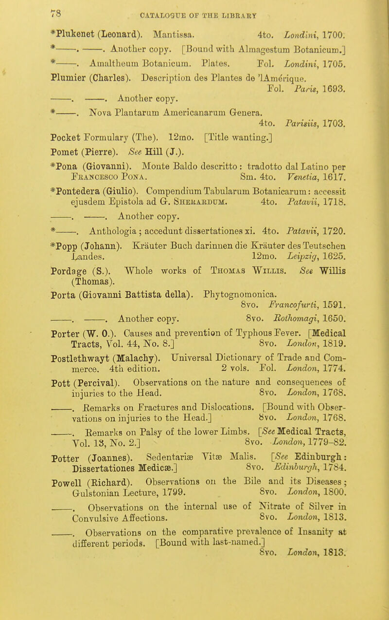 ♦Plukenet (Leonard). Mantissa. 4to. Londini, 1700. * . . Another copy. [Bound with Almagestum Botanicum.] * . Amultheuin Botanicum. Plates. Fol. Londini, 1705. Plumier (Charles). Description des Plantes de 'lAmerique. Pol. Paris, 1693, . . Another copy. * . Nova Plautarum Americanarum Genera. 4to. Parisiis, 1703. Pocket Formulary (The). 12mo. [Title wanting.] Pomet (Pierre). See Hill (J.). *Pona (Giovanni). Monte Baldo descritto : tradotto dal Latino per Feanoesoo Pona. Sm. 4to. Venetia, 1617. *Pontedera (Giulio). Compendium Tabularum Botanicarum: accessit ejusdem Epistola ad G. Shekaudum. 4to. Patavii, 1718. . . Another copy. * . Anthologia ; accedunt dissertationes xi. 4to. Patavii, 1720. *Popp (Johann). Krauter Buch darinnen die Krauter des Teutschen Laudes. 12mo. Leipzig, 1625. Pordage (S.). Whole works o£ Thomas Willis. See Willis (Thomas). Porta (Giovanni Battista della). Phytognomonica. 8vo. Francofurti, 1591. . . Another copy. 8vo. Boihomagi, 1650. Porter (W. 0.). Causes and prevention of Typhous Fever. [Medical Tracts, Vol. 44, No. 8.] 8vo. London, 1819. Postlethwayt (Malachy). Universal Dictionary of Trade and Com- merce. 4th edition. 2 vols. Fol. London, 1774. Pott (Percival). Observations on the nature and consequences of injuries to the Head. 8vo. London, 1768. . Eemarks on Fractures and Dislocations. [Bound with Obser- vations on injuries to the Head.] 8vo. London, 1768. Eemarks on Palsy of the lower Limbs. \_See Medical Tracts, Vol. 18, No. 2.] 8vo. London, 1779-82. Potter (Joannes). Sedentarise Yitse Malis. [^See Edinburgh: Dissertationes Medicse.] 8vo. Edinburgh, 1784. Powell (Richard). Observations on the Bile and its Diseases; Gulstonian Lecture, 1799. 8vo. London, 1800. . Observations on the internal use of Nitrate of Silver in Convulsive Affections. 8vo. London, 1813. . Observations on the comparative prevalence of Insanity at different periods. [Bound with last-named.] 8vo. London, 1813.