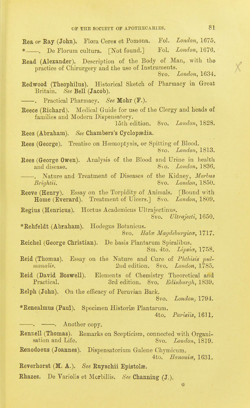 Eea or Ray (John). Flora Cerea et Pomona. Fol. London, 1675. * . De riorum cultura. [Not found.] Fol London, 1676. Read (Alexander). Description of the Body of Man, with the practice of Chirurgery and the use of Instruments. 8vo. London, 1634. Redwood (Theophilus). Historical Sketch of Pharmacy in G-reafc Britain. See Bell (Jacob). , Practical Pharmacy. See Jlohr (F,). Reece (Richard). Medical Guide for use of the Clergy and heads of families and Modern Dispensatory. 15th edition. 8vo. London, 1828. Rees (Abraham), See Chambers's CyclopaBdia. Rees (George). Treatise on Hcemoptysis, or Spitting of Blood. 8vo. London, 1813. Rees (George Owen). Analysis of the Blood and Urine in health and disease. 8a o. London, 1836, . Nature and Treatment of Diseases of the Kidney, Morbus Brightii. 8vo. London, 1850. Reeve (Henry), Essay on the Torpidity of Animals. [Bound with Home (Everard). Treatment of Ulcers.] 8vo. London, 1809. Regius (Henricus). Hortus Academicus Ultrajectinup. 8vo. Ultrajecti, 1650, *Rehfeldt (Abraham). Hodegus Botanicus. 8vo. Ifalce Magdehiirgiece, 1717, Reichel (George Christian). De basis Plantarum Spiralibus. Sm. 4to. Lipsice, 1758. Reid (Thomas). Essay on the Nature and Cure of Phthisis pul- monalii. 2nd edition. 8vo, London, 1785. Reid (David Boswell), Elements of Chemistry Theoretical and Practical, 3rd edition. 8vo, Edinburgh, 1839. Relph (John). On the efficacy of Peruvian Bark. 8yo. London, 1794. *Renealmu3 (Paul). Specimen Historiie Plantarum. 4to. Prtmm, 1611. . . Another copy. Rennell (Thomas). Eemarks on Scepticism, connected with Organi- sation and Life. 8vo. London, 1819. Renodoeus (Joannes). Dispensatorium Galene Chymicum. 4to. Hanouice, 1631. Reverhorst (M. A.). See Ruyschii Epistolae. Rhazes. De Variolis et Morbillis. See Channing (J.).