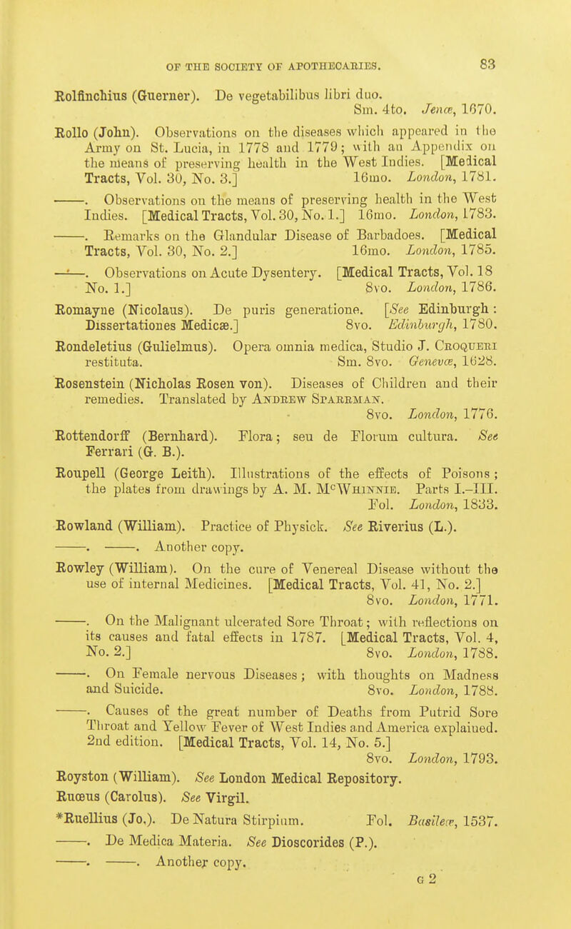 Rolfinchius (Guerner). De vegetabilibus libri duo. Sm. 4to. Jence, 1670. RoUo (John). Observations on tlie diseases which appeared in Uig Army on St. Lucia, in 1778 and 1779; with an Appendix on the means of preserving health in the West Indies. [Meiical Tracts, Vol. 30, No. 3.] 16mo. London, 1781. . Observations on the means of preserving health in the West Indies. [Medical Tracts, Vol. 30, No. 1.] 16mo. London, ilS'd. . Eemarks on the Glandular Disease of Barbadoes. [Medical Tracts, Vol. 30, No. 2.] 16mo. London, 1785. —=—. Observations on Acute Dysentery. [Medical Tracts, Vol. 18 No. 1.] 8vo. London, 1786. Romayne (Nicolaus). De puris generatione. [See Edinburgh: Dissertationes Medicse.] 8vo. Edinburgh, 1780. Rondeletius (Gulielmus). Opera omnia niedica. Studio J. Croquebi restituta. Sm. 8vo. Oenevce, lt)28. Rosenstein (Nicholas Rosen von). Diseases of Children and their remedies. Translated by Aistdrew SrAEEMAN. 8vo. Jjondon, 1776. Rottendorff (Bernhard). Flora; seu de Florum cultura. Sea Ferrari (G. B.). Ronpell (George Leith). Illustrations of the effects of Poisons ; the plates from drawings by A. M. M'^Whinnib. Parts I.-III. Eol. London, 1833. Rowland (William). Practice of Physick. See Riverius (L.). . . Another copy. Rowley CWiUiam). On the cure of Venereal Disease without the use of internal Medicines. [Medical Tracts, Vol. 41, No. 2.] 8vo. London, 1771. . On the Malignant ulcerated Sore Throat; with re.flections on its causes and fatal effects iu 1787. [Medical Tracts, Vol. 4, No. 2.] 8vo. London, 1788. . On Female nervous Diseases; with thoughts on Madness and Suicide. 8vo. London, 1788. . Causes of the great number of Deaths from Putrid Sore Throat and Yellow Fever of West Indies and America explained. 2nd edition. [Medical Tracts, Vol. 14, No. 5.] 8vo. London, 1793. Royston CWiUiam). See London Medical Repository. Rucens (Carolns). See Virgil. *Ruellius (Jo,). De Natura Sti rpium. Fol. Busilecr, 1537. . De Medica Materia. See Dioscorides (P.). . . Another copy. g2