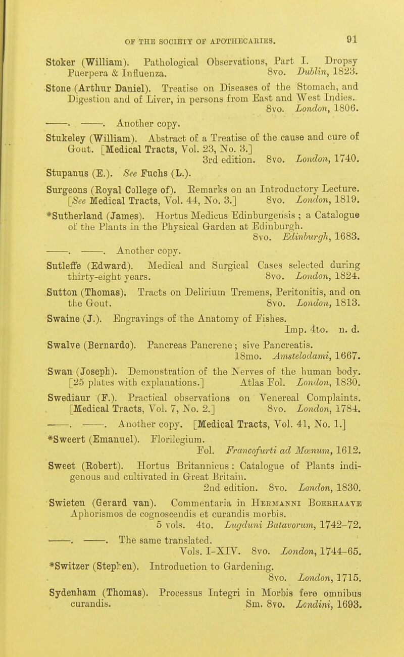 Stoker (William). Pathological Observations, Part I. Dropsy Puerpera & Influenza. 8vo. Dublin, 1823. Stone (Arthur Daniel). Treatise on Diseases of the Stomach, and Digestion and of Liver, in persons from East and West Indies. 8vo. London, 1806. ■ • . Another copy. Stukeley (William). Abstract of a Treatise of the cause and cure of Gout. [Medical Tracts, Vol. 23, No. 3.] 3rd edition. Bvo. London, 1740. Stupanus (E.). See Fuchs (L.). Surgeons (Royal College of). Eemarks on an Introductory Lecture. [See Medical Tracts, Vol. 44, No. 3.] Bvo. Lo7idon, 1819. *Sutherland (James). Hortus Medicus Edinburgensis ; a Catalogue of the Plants in the Physical Garden at Edinburgh. 8vo. Edinburgh, 1683. . . Another copy. SutlefFe (Edward). Medical and Surgical Cases selected during thirty-eight years. 8vo. London, 1824. Sutton (Thomas). Tracts on Delirium Tremens, Peritonitis, and on the Gout. 8vo. London, 1813. Swaine (J.). Engravings of the Anatomy of Eishes. Imp. 4to. n. d. Swalve (Bernardo). Pancreas Pancrene; sive Pancreatis. 18mo. Amstelodami, 1667. Swan (Joseph). Demonstration of the Nerves of the human body. [25 plates vi'ith explanations.] Atlas Eol. London, 1830. Swediaur (P.). Practical observations on Venereal Complaints. [Medical Tracts, Vol. 7, No. 2.] 8vo. London, 1784. ■ . . Another copy. [Medical Tracts, Vol. 41, No. 1.] *Sweert (Emanuel). Elorilegiura. Eol. Francofurti ad Mcenum, 1612. Sweet (Robert). Hortus Britannicus: Catalogue of Plants indi- genous and cultivated in Great Britain. 2nd edition. 8vo. London, 1830. Swieten (Gerard van). Commentaria in Heemakni Boerhaate Aphorismos de cognoscendis et curandis morbis. 5 vols. 4to. Lugduni Batavorum, 1742-72. . . The same translated. Vols. I-XIV. Bvo. London, 1744-65. *Switzer (Step):en). Introduction to Gardening. Bvo. London, 1715. Sydenham (Thomas). Processus Integri in Morbis fere omnibus curandis. Sm. Bvo. Lotxdini, 1693.