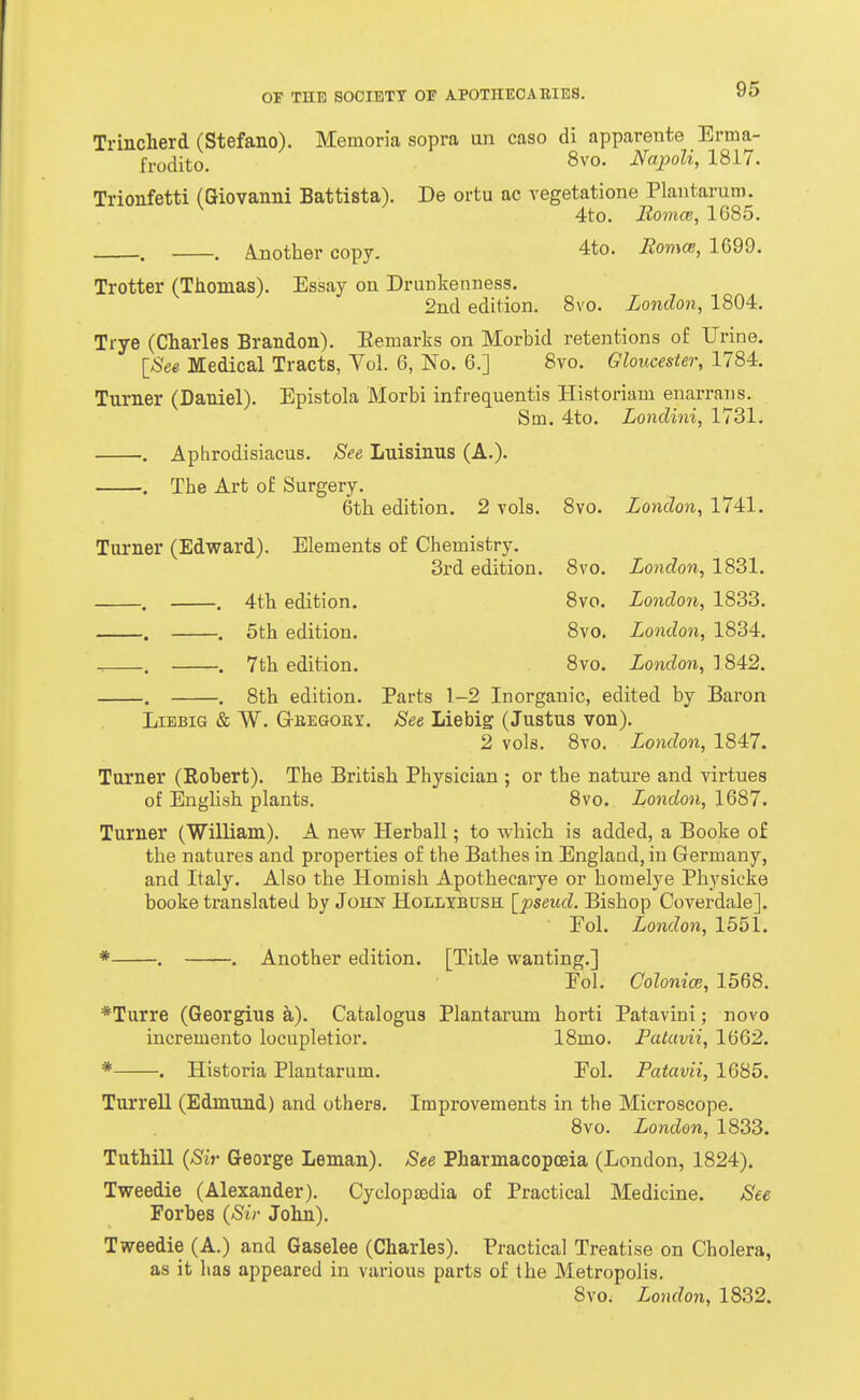 Trinclierd (Stefano). Memoria sopra un case di apparente Erma- fi-udito. 8vo. Napoli, 1817. Trionfetti (Giovanni Battista). De ortu ac vegetatione Plaiitarum. ^ ^ 4to. i2o7ncc, 1685. Ajiother copy. 4to. Romce, 1699. Trotter (Thomas). Essay on Drunkenness. 2nd edition. 8vo. London, 1804, Trye (Charles Brandon). Eemarks on Morbid retentions of Urine. ISee Medical Tracts, Vol. 6, No. 6.] 8vo. Gloucester, 1784. Turner (Daniel). Epistola Morbi infrequentis Historiani enarrans. Sin, 4to. Londini, 1731. , Aphrodisiacus, See Luisinus (A.). The Art of Surgery. 6th edition. 2 vols. 8vo. London, 1741, Turner (Edward). Elements of Chemistry, 3rd edition. -, . 4th edition, -. , 5th edition. -, . 7th edition. -. . 8th edition. LiBBIG & W. G-BEGOKY, 8vo, London, 1831, 8vo. London, 1833, 8vo, London, 1834, 8vo, London, 1842, Parts 1-2 Inorganic, edited by Baron See Lie big (Justus von). 2 vols. 8vo. London, 1847. Turner (Robert). The British Physician ; or the nature and virtues of English plants. Svo. London, 1687, Turner (William). A new Herball; to which is added, a Booke of the natures and properties of the Bathes in Englaod, in Germany, and Italy, Also the Homish Apothecarye or homelye Physicke booke translated by John Hollxbush \_pseud. Bishop Coverdale]. Fol. London, 1551, * , , Another edition, [Title wanting,] Eol, Colonim, 1568, *Turre (Georgius a). Catalogus Plantarum horti Patavini; novo incremento locupletior. Historia Plantarum. 18mo. Patavii, 1662. Fol. Patavii, 1685, Turrell (Edmund) and others. Improvements in the Microscope, Svo. London, 1833. Tuthill {Sir George Leman). See Pharmacopoeia (London, 1824), Tweedie (Alexander), Cyclopaedia of Practical Medicine. See Forbes {Sir John). Tweedie (A.) and Gaselee (Charles). Practical Treatise on Cholera, as it has appeared in various parts of the Metropolis. 8vo. London, 1832,