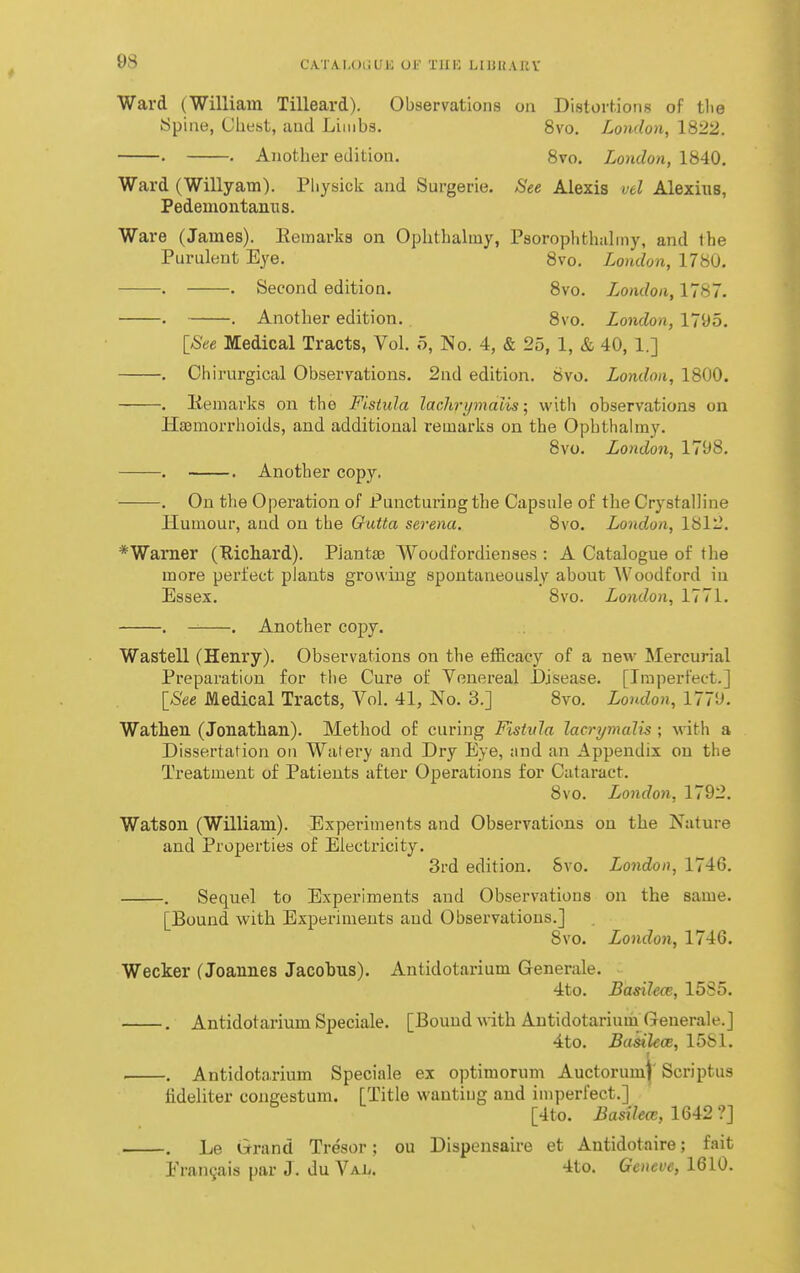 Ward (William Tilleard). Observations oa Distorhions of tlie ypine, Chest, aud Limbs. 8vo. London, 1822. . . Another edition. 8vo. London, 1840. Ward (Willyam). Pliysick and Surgerie. See Alexis vtl Alexius, Pedemontanns. Ware (James). Kemarka on Ophthaliny, Psorophthahny, and the Purulent Eye. 8vo. London, 1780. . . Second edition. Svo. London, 1787. • . Another edition. Svo. London, 1795. [See Medical Tracts, Vol. o, No. 4, & 25, 1, & 40, 1.] . Chirurgical Observations. 2nd edition. Svo. London, 1800. . liemavks on the Fistula lachi-ymdiis; with observations on Hajmorrhoids, and additional remarks on the Ophthahny. 8vo. London, 1798. . . Another copy. • . On the Operation of Puncturing the Capsule of the Crystalline Humour, aud on the Outta serena. 8vo. London, 1812. *Warner (Richard). PJantse Woodfordienses : A Catalogue of the more perfect plants growing spontaneously about Woodford in Essex. Svo. London, 1771. . . Another copy. Wastell (Henry). Observations on the efficacy of a new Mercurial Preparation for tlie Cure of Yenereal Disease. [Imperfect.] [See Medical Tracts, Vol. 41, No. 3.] Svo. London, 1779. Wathen (Jonathan). Method of curing Fistula lacrymalis ; with a Dissertation on Watery and Dry Eye, and an Appendix on the Treatment of Patients after Operations for Cataract. Svo. London, 1792. Watson (William). Experiments and Observations on the Nature and Properties of Electricity. 3rd edition. Svo. London, 1746. . Sequel to Experiments and Observatious on the same. [Bound with Experiments and Observations.] Svo. London, 1746. Wecker (Joannes Jacobus). Antidotarium Generale. 4to. Basilece, 1585. . Antidotarium Speciale. [Bouud with. Antidotarium Generale.] 4to. Basilece, 1581. . Antidotarium Speciale ex optimorum Auctorumj' Scriptus lideliter cougestum. [Title wantiug and imperfect.] [4to. Basilew, 1642 ?] . Le Grand Tresor: ou Dispensaire et Antidotaire; fait Eran^ais par J. du Val. 4to. Geneve, 1610.