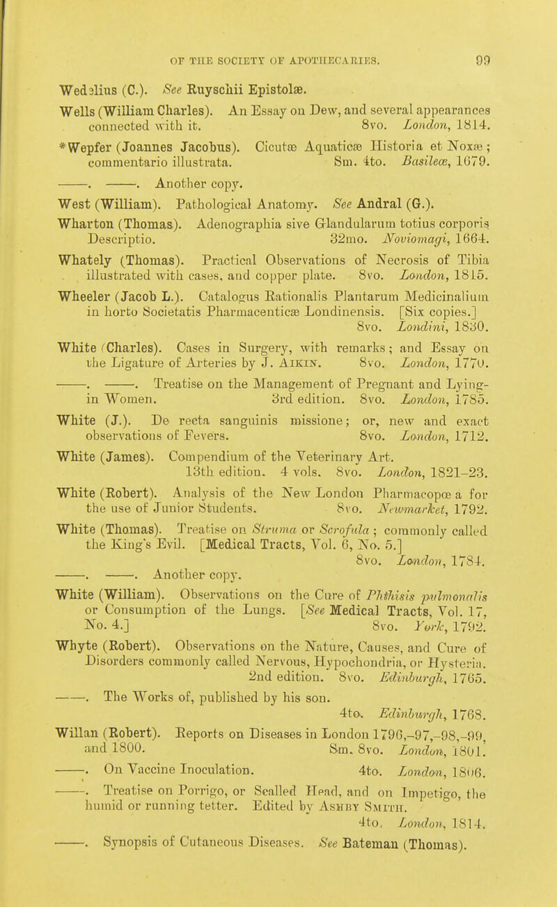 Wed3lius (C.)- /^e^ Ruyscliii Epistolae. Wells (WiUiam Charles). An Essay on Dew, and several appearances connected with it. 8vo. London, 1814. *Wepfer (Joannes Jacobus). Cicutse Aquaticae Ilistoria et Noxt« ; commentario illustrata. Stn. '-ito. Basilece, 1G79. . . Another copy. West (William). Pathological Anatomy. See Andral (6.). Wharton (Thomas). Adenographia sive (jrlandularnm totius corporis. Descriptio. 32mo. JSfoviomagi, 1664. Whately (Thomas). Practical Observations of Necrosis of Tibia illustrated with cases, and copper plate. 8vo. London, 1815. Wheeler (Jacob L.). Catalogus Eationalis Plantarum Medicinaliuin in horto Societatis Pharmacenticae Londinensis. [Six copies.] 8vo. Londini, ISSO. White Charles). Cases in Surgery, with remarks; and Essay on the Ligature of Arteries by J. Aikin. 8vo. London, 1770. . . Treatise on the Management of Pregnant and Lying- in Women. 3rd edition. 8vo. London, 1785. White (J.). De recta sanguinis missione; or, new and exact observations of Fevers. 8vo. Landon, 1712. White (James). Compendium of the Veterinary Art. 13th edition. 4 vols. 8vo. London, 1821-23. White (Robert). Analysis of the New London Pliarmacopoe a for the use of Junior Students. 8vo. Nnvmarhet, 1792. White (Thomas). Treatise on Struma or Scrofida • commonly called the King's Evil. [Medical Tracts, Vol. 6, No. 5.] 8vo. London, 1784. . . Another copy. White (William). Observations on the Cure of Phihisis pvlmonalis or Consumption of the Lungs. [See Medical Tracts, Vol. 17, No. 4.] 8vo. York, 1792. Whyte (Robert). Observations on the Nature, Causes, and Cure of Disorders commonly called Nervous, Hypochondria, or Hysteria. 2ud edition. 8vo. Edinburgh, 1765. . The Works of, published by his son. 4to. Edinhurcjli, 1763. Willan (Robert). Eeports on Diseases in London 1796,-97,-98,-99. and 1800. Sin. 8vo. London, 1801.' . On Vaccine Inoculation. 4to. Zonc?on, lSw6. . Treatise on Porrigo, or Scalled Head, and on Impetigo, the humid or running tetter. Edited by Ashby Smith. 4to, London, 1814. . Synopsis of Cutaneous Diseases. See Batsman (Thomas).