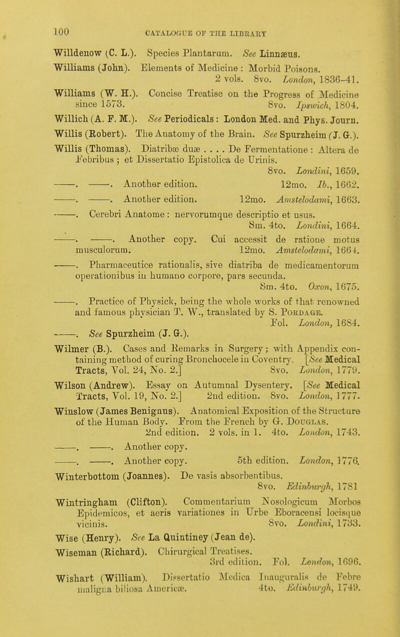 Willdenow (C. L.). Species Plantarum. See Linnaeus. Williams (Jolm). Elements of Medicine : Morbid Poisons. 2 vols, 8vo. London, 1836-41. Williams (W. H.). Concise Treatise on the Progress of Medicine since 1573. 8vo. Ipswich, 1804. Willicli (A. F. M.). See Periodicals : London Med. and Phys. Journ. Willis (Robert). The Anatomy of the Brain. Sec Spurzheim (J. G.). Willis (Thomas). Diatribae duae . . . . De Fermentatione : Altera de ±'ebribiis ; et Dissertatio Epistolica de Urinis. 8vo. Londini, 1659. . . Another edition. 12mo. lb., 1662. . . Another edition. 12mo. Amstelodami, 1663. . Cerebri Anatome : nervorumque descriptio et usus. Sm. 4to. Londini, 1664, . . Another copy. Cui accessit de ratioue motus musculorum. 12mo. Amstelodami, 1664. . Pharniaceutice rationahs, sive diatriha de medicamentorum operatiouibus in humano corpore, pars secunda. Sm, 4to, Oxon, 1675, , Practice of Physick, being the whole works of fhat renowned and famous physician T, W., translated by S. Pohdage. Pol, London, 1684, , See Spurzheim (J, G,), Wilmer (B.), Cases and Eemarks in Surgery; with Appendix con- tainiug method of curing Broncbocele in Coventry. [See Medical Tracts, Vol, 24, No. 2.] 8vo. London, 1779. Wilson (Andrew). Essay on Autumnal Dysentery, [See Medical Tracts, Vol. 19, No. 2,] 2ud edition. Bvo. London,'[111. Winslow (James Benignus). Anatomical Exposition of the Structure of the Human Body. From tlie French by Gr. Douglas. 2nd edition. 2 vols, in 1, 4to. London, 1743, . , Another copy. . . Another copy. 5th edition. London, 1776. Winterbottom (Joannes). De vasis absorbentibus. Bvo. Edinhurgh, 1781 Wintringham (Clifton). Commentarium Nosologicum Morbos Epideraicos, et aeris variationes in Urbe Eboraceusi locisque viciuis. Svo. Londini, 1733. Wise (Henry). See La Cluiutiney (Jean de). Wiseman (Richard). Cliirurgical Treatises. 3rd edition. Fol, London, 1696. Wishart (William). Dissertatio Mcdica Inaugural is de Febre nuiligiia biliosa Americie. 4to. Edinhurgh, 1749.
