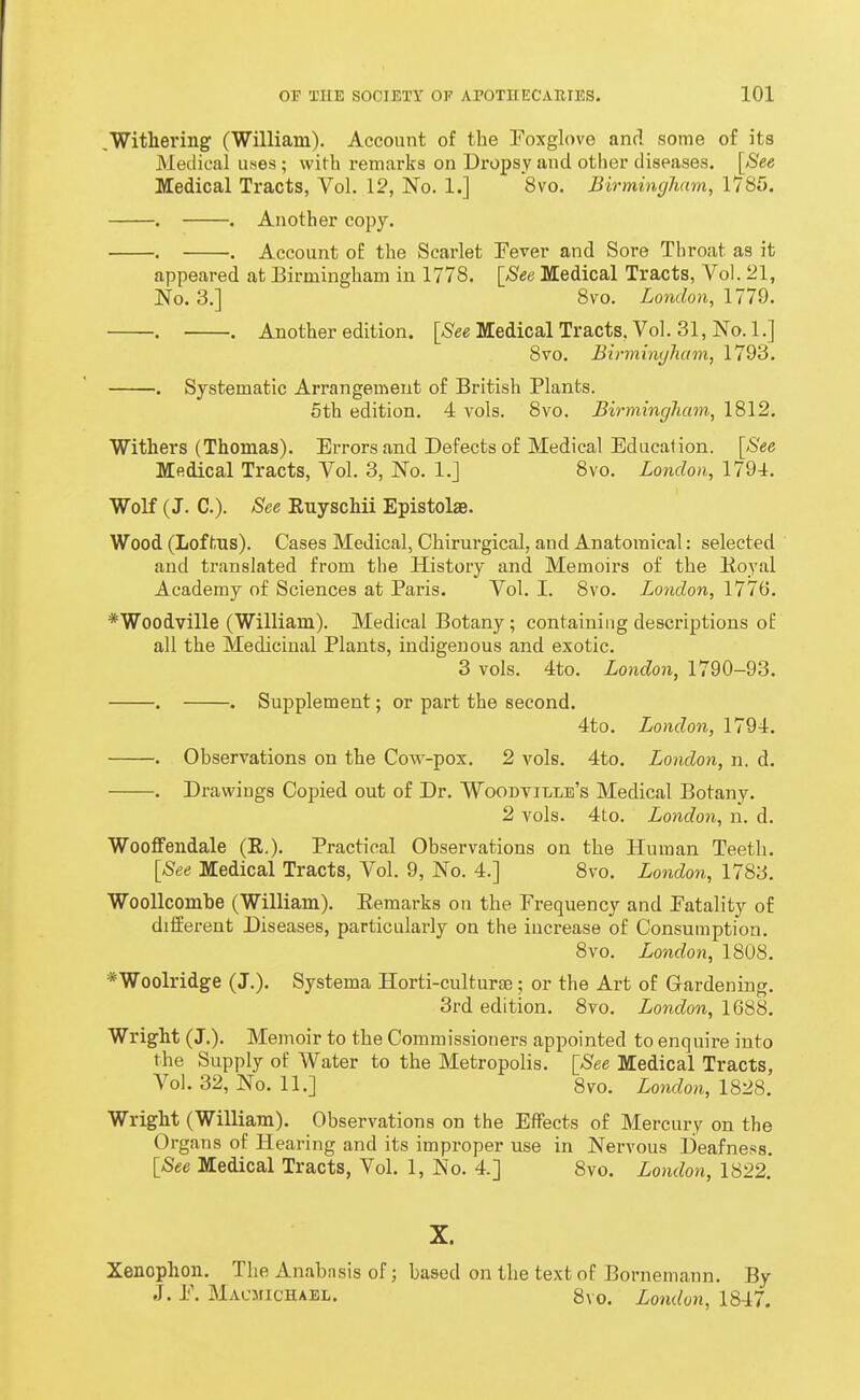 .Withering (William). Account of the Poxglove and some of its Medical uses ; with remarks on Dropsy and other diseases. [See Medical Tracts, Vol. 12, No. 1.] 8vo. Birmingham, 1785. . . Another copy. . . Account of the Scarlet Pever and Sore Throat as it appeared at Birmingham in 1778. [See Medical Tracts, Vol. 21, No. 3.] 8vo. London, 1779. . . Another edition. [See Medical Tracts, Vol. 31, No. 1.] 8vo. Birmingham, 1793. . Systematic Arrangement of British Plants. 5th edition. 4 vols. 8vo. Birmingham, 1812, Withers (Thomas). Errors and Defects of Medical Education. [See Medical Tracts, Vol. 3, No. 1.] 8vo. London, 1794. Wolf (J. C). See Euyschii Epistolae. Wood (Lof tus). Cases Medical, Chirurgical, and Anatomical: selected and translated from the History and Memoirs of the lioyal Academy of Sciences at Paris. Vol. I. 8vo. London, 1776. *Woodville (William). Medical Botany; containing descriptions of all the Medicinal Plants, indigenous and exotic. 3 vols. 4to. London, 1790-93. . . Supplement; or part the second. 4to. London, 1794. . Observations on the Cow-pox. 2 vols. 4to. London, n. d. . Drawings Copied out of Dr. WoodviI/Lb's Medical Botany. 2 vols. 4to. London, n. d. Wooffendale (R.). Practical Observations on the Human Teeth. [See Medical Tracts, Vol. 9, No. 4.] 8vo. London, 1783. WooUcombe (William). Eemarks on the Frequency and Eatality of different Diseases, particularly on the increase of Consumption. 8vo. London, 1808. *Woolridge (J.). Systema Horti-culfcurfe; or the Art of Gardening. 3rd edition. 8vo. London, 1688. Wright (J.). Memoir to the Commissioners appointed to enquire into the Supply of Water to the Metropolis. [See Medical Tracts, Vol. 32, No. 11.] 8vo. Lomlon, 1828. Wright (William). Observations on the Effects of Mercury on the Organs of Hearing and its improper use in Nervous Deafness. [See Medical Tracts, Vol. 1, No. 4.] 8vo. London, 1822. X. Xenophon. The Anabasis of; based on the text of Bornemann. By J. E. Macmichabl. 8vo. London, 18-i7.