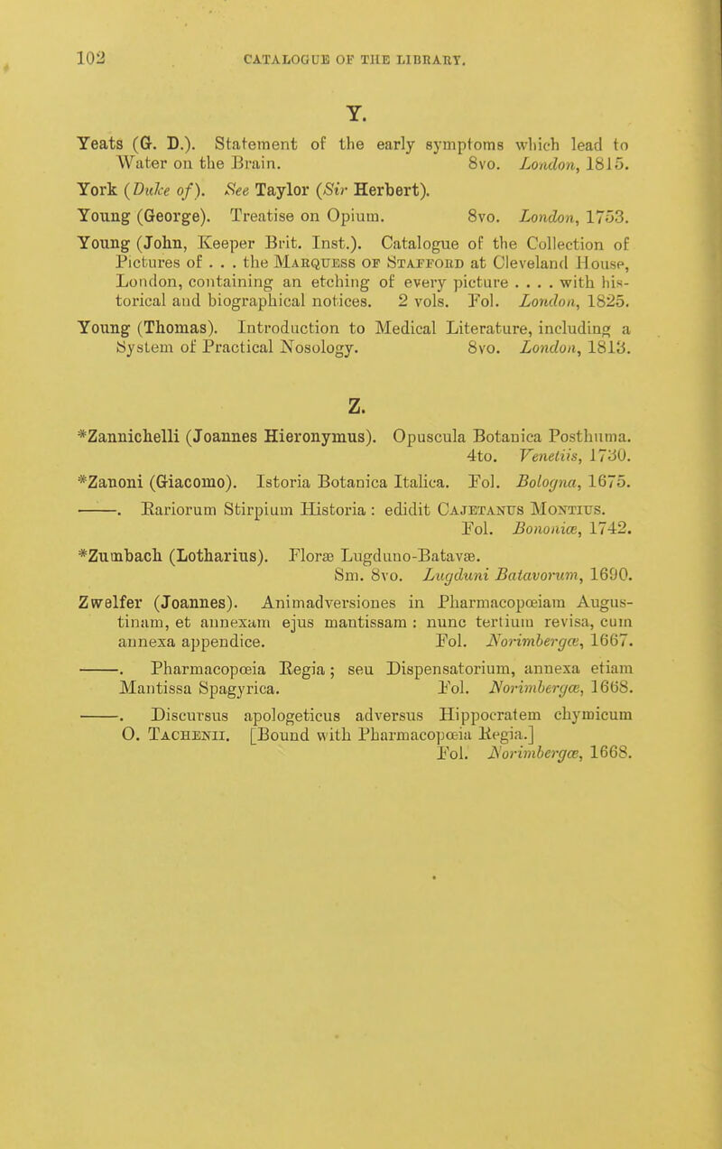 Y. Yeats (Gr. D.). Statement of the early symptoms which lead to Water on the Brain. 8vo. London, 1815. York {Bulce of). See Taylor (Sir Herbert). Young (George). Treatise on Opium. Svo. London, 1753. Young (John, Keeper Brit. Inst.). Catalogue of the Collection of Pictures of . . . the Maequess of Staffoed at Cleveland Housp, London, containing an etching of every picture .... with his- torical and biographical notices. 2 vols. Pol. London, 1825. Young (Thomas). Introduction to Medical Literature, including a bysLem of Practical Nosology. Svo. London, 1813. z. *Zannichelli (Joannes Hieronymus). Opuscula Botanica Posthuma. 4to. Veneiiis, 1730. *Zanoni (G-iacomo). Istoria Botanica Italica. Pol. Bologna, 1675. —'■—. Eariorum Stirpium Historia : edidit Cajetanits Montitjs. Pol. Bonoaice, 1742. *Zutnbach (Lotharius). Florae Lugduno-Batavae. Sni. 8vo. Lugduni Batavorum, 1690. Zwelfer (Joannes). Animadversiones in Pharmacopojiam Augus- tinam, et annexain ejus mantissam : nunc tertium revisa, cum aunexa appendice. Pol. Morimbergce, 1667. . Pharmacopoeia Eegia; seu Dispensatorium, annexa etiam Mantissa Spagyrica. Pol. Norimlergce, 1668. . Discursus apologeticus adversus Hippocratem cbymicum O. Taceenii. [Bound with Pharmacopoeia Hegia.] Pol. JS'orimbe7-g(B, 1668.