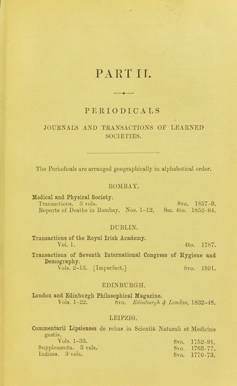 PART IT. PERIODICALS JOUENALS AND TEAiNTSACTIONS OF LEAENED SOCIETIES. The Periodicals are arranged geographically in alphabetical order. BOMBAY. Medical and Physical Society. Tninsactioiis. 3 vols. 8x0. 1857-9. Eeports of Deaths in Bombay. Nos. 1-12. Sm. 4to. 1852-64. DUBLIN. Transactions of the Royal Irish Academy. A^ol. 1. 4to. 1787. Transactions of Seventh International Congress of Hygiene and Demography, Vols. 2-13. [Imperfect.] Svo. 1891, EDINBUEGH. London and Edinburgh Philosophical Magazine. Vols. 1-22. Svo. Edinburyh ^ London, 1832-48. LEIPZIG. Commentarii Lipsienses de rebus in Scientia Natural! et Medicina gestis. Vols. 1-33. 8vo. 1752-91. Supplemeiita. 3 vols. Svo. 1763-77, Indices. 3 vols. 8vo. 1770-73.