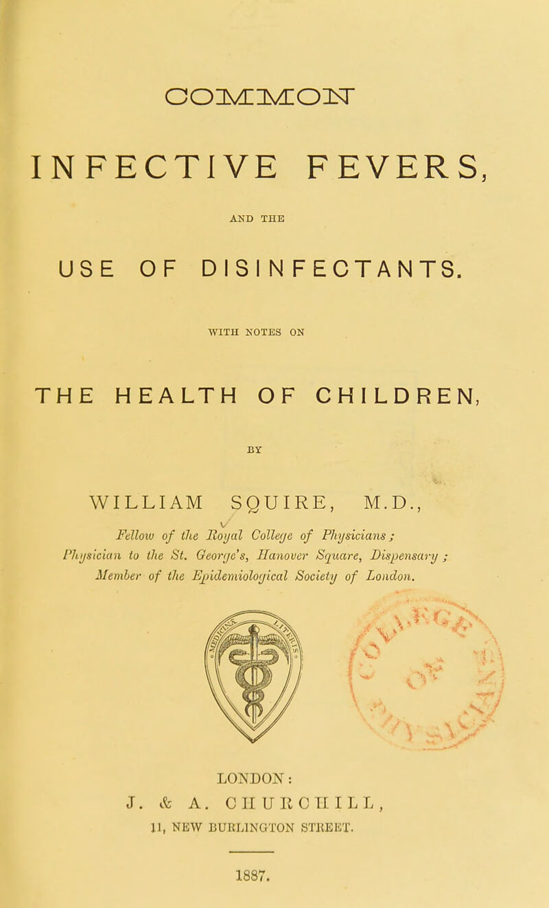 AND THE USE OF DISINFECTANTS. WITH KOTES ON THE HEALTH OF CHILDREN, WILLIAM SQUIRE, M.D., Fdlolu of the Royal College of Physicians; Physician to the St. George's, Hanover Square, Dispensary ; Member of the Epidemiological Society of London. LONDON: J. A. C II U R C Til L L , 11, NEW BURLINGTON STREET. 1887.