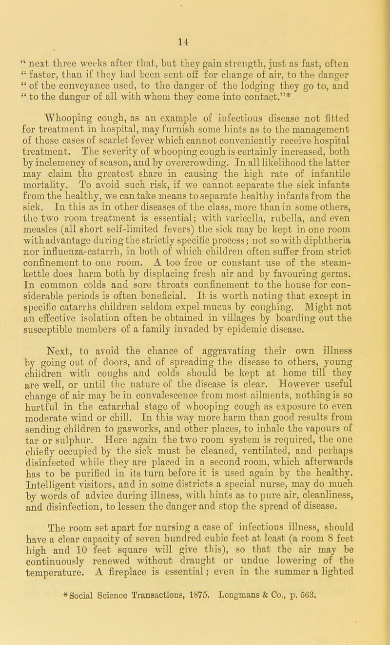  next three weeks after that, but they gain strength, just as fast, often  faster, than if they had been sent oil for change of air, to the danger  of the conveyance used, to the danger of the lodging they go to, and  to the danger of all with whom they come into contact.* Whooping cough, as an example of iufectious disease not fitted for treatment in hospital, may furnish some hints as to tlie management of those cases of scarlet fever which cannot conveniently receive hospital treatment. The severity of whooping cough is certainly increased, both by inclemency of season, and by overcrowding. In all likelihood the latter may claim the greatest share in causing the high rate of infantile mortality. To avoid such risk, if we cannot separate the sick infants from the healthy, we can take means to separate healthy infants from the sick. In this as in other diseases of the class, more than in some others, the two room treatment is essential; with varicella, rubella, and even measles (all short self-limited fevers) the sick may be kept in one room with advantage during the strictly specific process; not so with diphtheria nor influenza-catarrh, in both of which children often suffer from strict confinement to one room. A too free or constant use of the steam- kettle does harm both by displacing fresh air and by favouring germs. In common colds and sore throats confinement to the house for con- siderable periods is often beneficial. It is worth noting that except in specific catarrhs children seldom expel mucus by coughing. Might not an effective isolation often be obtained in villages by boarding out the susceptible members of a family invaded by epidemic disease. Next, to avoid the chance of aggravating their own illness by going out of doors, and of spreading the disease to others, young children with coughs and colds should be kept at home till they ai'e well, or until the nature of the disease is clear. However useful change of air may be in convalescence from most ailments, nothing is so hurtful in the catarrhal stage of whooping cough as exposure to even moderate wind or chill. In this way more harm than good results from sending children to gasworks, and other places, to inhale the vapours of tar or sulphur. Here again the two room system is required, the one chiefly occupied by the sick must be cleaned, ventilated, and perhaps disinfected while they are placed in a second room, which afterwards has to be purified in its turn before it is used again by the healthy. Intelligent visitors, and in some districts a special nurse, may do much by words of advice during illness, with hints as to pure air, cleanliness, and disinfection, to lessen the danger and stop the spread of disease. The room set apart for nursing a case of infectious illness, should have a clear capacity of seven hundred cubic feet at least (a room 8 feet high and 10 feet square will give this), so that the air may be continuously renewed without draught or undue lowering of the temperature. A fireplace is essential; even in the summer a liglited * Social Science Transactions, 1875. Longmans & Co., p. 563.