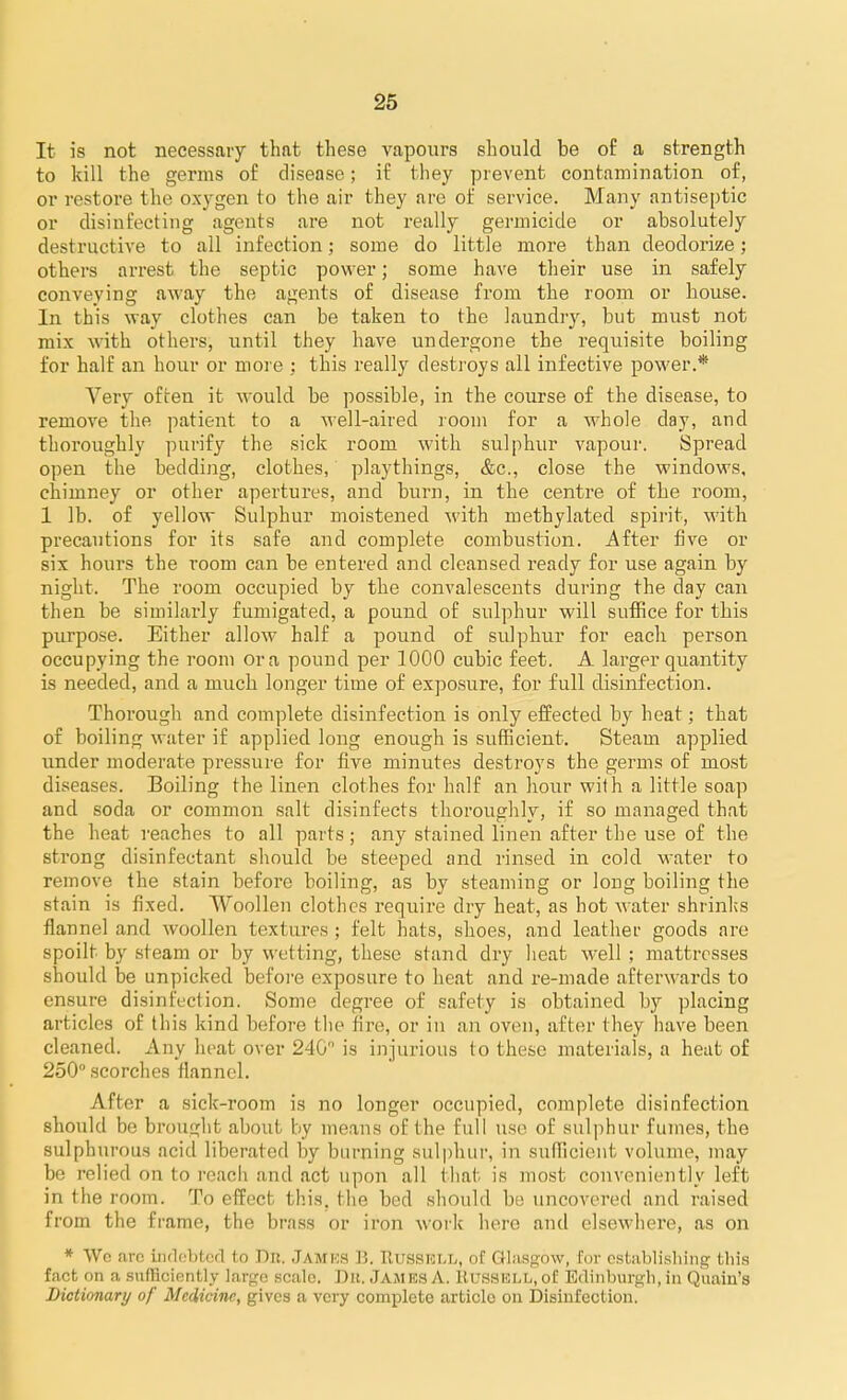 It is not necessary that these vapours should be of a strength to kill the germs of disease; if they prevent contamination of, or restore the oxygen to the air they are of service. Many antiseptic or disinfecting agents are not really germicide or absolutely destructive to all infection; some do little more than deodorize; others arrest the septic power; some have their use in safely conveying away the agents of disease from the room or house. In this way clothes can be taken to the laundry, but must not mix with others, until they have undergone the requisite boiling for half an hour or more : this really destroys all infective power.* Very often it would be possible, in the course of the disease, to remove the patient to a well-aired room for a whole day, and thoroughly purify the sick room with sulphur vapoui-. Spread open the bedding, clothes, playthings, &c., close the windows, chimney or other apertures, and burn, in the centre of the room, 1 lb. of yellow Sulphur moistened with methylated spirit, with precautions for its safe and complete combustion. After five or six hours the room can be entered and cleansed ready for use again by night. The room occupied by the convalescents during the day can then be similarly fumigated, a pound of sulphur will suffice for this purpose. Either allow half a pound of sulphur for eacli person occupying the room era pound per 1000 cubic feet. A larger quantity is needed, and a much longer time of exposure, for full disinfection. Thoi'ough and complete disinfection is only effected by heat; that of boiling water if applied long enough is sufficient. Steam applied under moderate pressure for five minutes destroys the germs of most diseases. Boiling the linen clothes for half an hour with a little soap and soda or common salt disinfects thoroughly, if so managed that the heat reaches to all parts; any stained linen after the use of the strong disinfectant should be steeped and rinsed in cold water to remove the stain before boiling, as by steaming or long boiling the stain is fixed. Woollen clothes require dry heat, as hot water shrinks flannel and woollen textures; felt hats, shoes, and leather goods are spoilt by steam or by wetting, these stand dry lieat well ; mattresses should be unpicked befoi-e exposure to heat and re-made afterwards to ensure disinfection. Some degree of safety is obtained by placing articles of this kind before the fire, or in an oven, after they have been cleaned. Any heat over 240 is injurious to these materials, a heat of 250° scorches flannel. After a sick-room is no longer occupied, complete disinfection should be brought about by means of the full use of sulphur fumes, the sulphurous acid liberated by biu-ning sulphur, in sufficient volume, may be relied on to reacii and act upon all that is most conveniently left in the room. To effect this, tiie bed should be uncovered and raised from the frame, the brass or iron work here and elsewhere, as on * Wo aro indebted to Dr. Jamks B. Russull, of Glasgow, for cstiiblisliing this fact on a snfRciently large scale. Dii. James A. RusSKLL,of Edinburgli, in Quain's Bictionarij of Medicine, gives a very complete article on Disinfection.