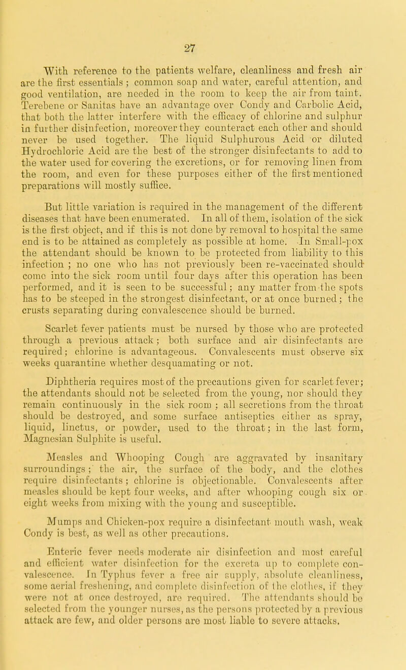 With reference to the patients welfare, cleanliness and fresh air are the first essentials ; common soap and m ater, careful attention, and good ventilation, are needed in the room to keep the nir from taint. Terebene or Sanitas have an advautaj^e over Condy and Carbolic Acid, that both the latter interfere with the efficacy of chlorine and sulphur in further disinfection, moreover they counteract each other and should never be used together. The liquid Sulphurous Acid or diluted Hydrochloric Acid are the best of the stronger disinfectants to add to the water used for covering the excretions, or for removing linen from the room, and even for these purposes either of the first mentioned preparations will mostly suffice. But little variation is required in the management of the different diseases that have been enumerated. In all of them, isolation of the sick is the first object, and if this is not done by removal to hospital the same end is to be attained as completely as possible at home. In Small-pox the attendant should be known to be protected from liability to this infection ; no one who has not previously been re-vaccinated should- como into the sick room until four days after this operation has been performed, and it is seen to be successful; any matter from the spots has to be steeped in the strongest disinfectant, or at once burned; the crusts separating during convalescence should be burned. Scarlet fever patients must be nursed by those who are protected through a previous attack; both surface and air disinfectants are required; chlorine is advantageous. Convalescents must observe sis weeks quarantine whether desquamating or not. Diphtheria requires most of the precautions given for scarlet fever; the attendants should not be selected from the young, nor should they remain continuously in the sick room ; all secretions from the throat should be destroyed, and some surface antiseptics either as spray, liquid, linctus, or powder, used to the throat; in the last form, Magnesian Sulphite is useful. Measles and Whooping Cough are aggravated by insanitary surroundings; the air, the surface of the body, and the clothes require disinfectants; chlorine is objectionable. Convalescents after measles should be kept four weeks, and after whooping cough six or eight weeks from mixing with the young and susceptible. Mumps and Chicken-pox require a disinfectant mouth wash, weak Condy is best, as well as other precautions. Enteric fever needs moderate air disinfection and most cai-eful and efficient water disinfection for the excreta up to complete con- valescence, fn Typhus fever a free air supply, absolute cleanliness, some aerial freshening, and complete disinfection of the clothes, if they were not at once destroyed, are required. '.I'he attendants should be selected from the younger nurses, as the persons jirotectedby a previous attack are few, and older persons are most liable to severe attacks.