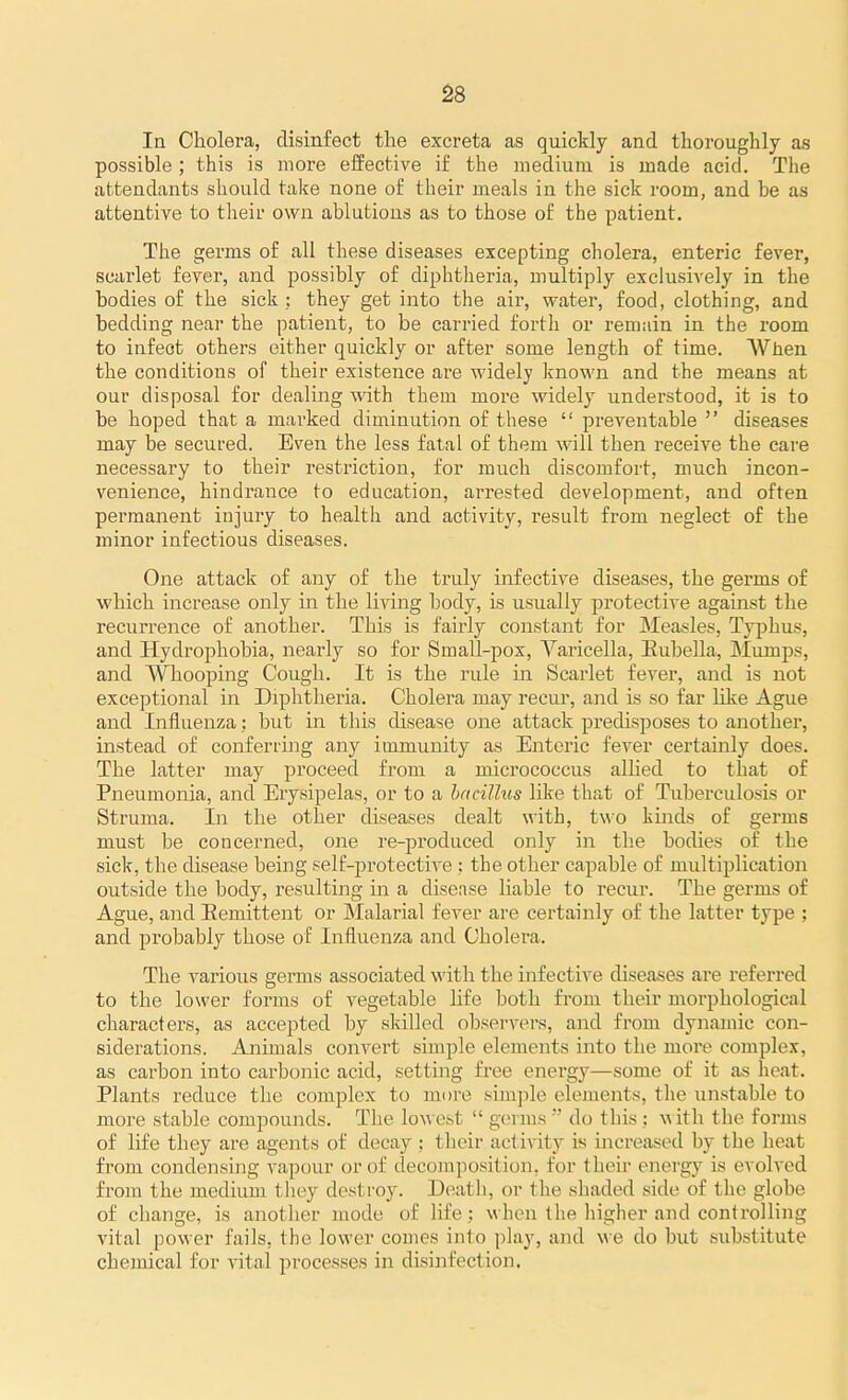 In Cholera, disinfect the excreta as quickly and thoroughly as possible ; this is more effective if the medium is made acid. The attendants should take none of their meals in the sick room, and be as attentive to tlieir own ablutions as to those of the patient. The germs of all these diseases excepting cholera, enteric fever, scarlet fever, and possibly of diphtheria, multiply exclusively in the bodies of the sick : they get into the air, water, food, clothing, and bedding near the patient, to be carried forth or remain in the room to infect others either quickly or after some length of time. When the conditions of their existence are widely known and the means at our disposal for dealing with them more widely understood, it is to be hoped that a marked diminution of these  preventable  diseases may be secured. Even the less fatal of them will then receive the care necessary to their restriction, for much discomfort, much incon- venience, hindrance to education, arrested development, and often pei'manent injury to health and activity, result from neglect of the minor infectious diseases. One attack of any of the truly infective diseases, the germs of which increase only in the living body, is usually protective against the recurrence of another. This is fairly constant for Measles, Typhus, and Hydrophobia, nearly so for Small-pox, Varicella, Eubella, Mumps, and Whooping Cough. It is the I'ule in Scarlet fever, and is not exceptional in Diphtheria. Cholera may recur, and is so far like Ague and Influenza; but in this disease one attack predisposes to another, instead of conferring any immunity as Enteric fever certainly does. The latter may proceed from a micrococcus allied to that of Pneumonia, and Erysipelas, or to a bacillus like that of Tuberculosis or Struma. In the other diseases dealt with, two kinds of germs must be concerned, one re-produced only in the bodies of the sick, the disease being self-protective ; the other capable of multiplication outside the body, resulting in a disease liable to recur. The germs of Ague, and Eemittent or JMalarial fever are certainly of the latter type ; and probably those of Influenza and Cholera. The various germs associated with the infective diseases are referred to the lower forms of vegetable life both from their morphological characters, as accepted by skilled observers, and from dynamic con- siderations. Animals convert simple elements into the more complex, as carbon into carbonic acid, setting free energy—some of it as heat. Plants reduce the complex to more simple elements, the iinstable to more stable compounds. Tlie lowest  germs  do this; w ith the forms of life they are agents of decay : their activity is increased by the heat from condensing vapour or of decomposition, for their energy is evolved from the medium they destroy. Death, or the shaded side of the globe of change, is another mode of lifewhen the higher and controlling vital power fails, the lower comes into play, and we do but substitute chemical for vital processes in disinfection.