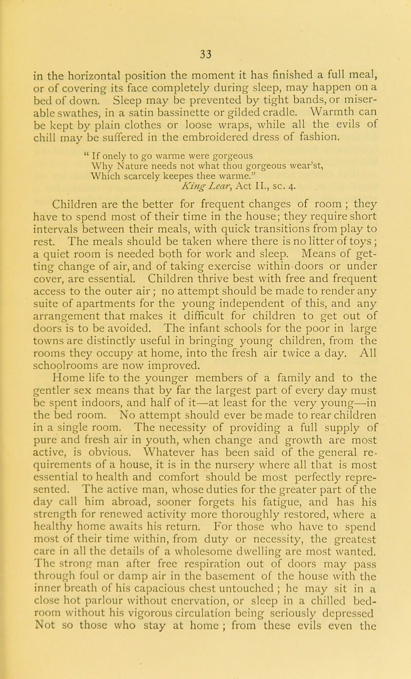 in the horizontal position the moment it has finished a full meal, or of covering its face completely during sleep, may happen on a bed of down. Sleep may be prevented by tight bands, or miser- able swathes, in a satin bassinette or gilded cradle. Warmth can be kept by plain clothes or loose wraps, while all the evils of chill may be suffered in the embroidered dress of fashion. If onely to go warme were gorgeous Why Nature needs not what thou gorgeous wear'st, Which scarcely keepes thee warme. King Lear, Act II., sc. 4. Children are the better for frequent changes of room ; they have to spend most of their time in the house; they require short intervals between their meals, with quick transitions from play to rest. The meals should be taken where there is no litter of toys ; a quiet room is needed both for work and sleep. Means of get- ting change of air, and of taking exercise within doors or under cover, are essential. Children thrive best with free and frequent access to the outer air; no attempt should be made to render any suite of apartments for the young independent of this, and any arrangement that makes it difficult for children to get out of doors is to be avoided. The infant schools for the poor in large towns are distinctly useful in bringing young children, from the rooms they occupy at home, into the fresh air twice a day. All schoolrooms are now improved. Home life to the younger members of a family and to the gentler sex means that by far the largest part of every day must be spent indoors, and half of it—at least for the very young—in the bed room. No attempt should ever be made to rear children in a single room. The necessity of providing a full supply of pure and fresh air in youth, when change and growth are most active, is obvious. Whatever has been said of the general re- quirements of a house, it is in the nursery where all that is most essential to health and comfort should be most perfectly repre- sented. The active man, whose duties for the greater part of the day call him abroad, sooner forgets his fatigue, and has his strength for renewed activity more thoroughly restored, where a healthy home awaits his return. For those who have to spend most of their time within, from duty or necessity, the greatest care in all the details of a wholesome dwelling are most wanted. The strong man after free respiration out of doors may pass through foul or damp air in the basement of the house with the inner breath of his capacious chest untouched ; he may sit in a close hot parlour without enervation, or sleep in a chilled bed- room without his vigorous circulation being seriously depressed Not so those who stay at home ; from these evils even the