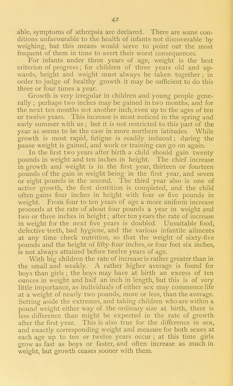 able, symptoms of athrepsia are declared. There are some con- ditions unfavourable to the health of infants not discoverable by weighing, but this means would serve to point out the most frequent of them in time to avert their worst consequences. For infants under three years of age, weight is the best criterion of progress; for children of three years old and up- wards, height and weight must always be taken together ; in order to judge of healthy growth it may be sufficient to do this three or four times a year. Growth is very irregular in children and young people gene- rally ; perhaps two inches may be gained in two months, and for the next ten months not another inch, even up to the ages of ten or twelve years. This increase is most noticed in the spring and early summer with us ; but it is not restricted to this part of the year as seems to be the case in more northern latitudes. While growth is most rapid, fatigue is readily induced ; during the pause weight is gained, and work or training can go on again. In the first two years after birth a child should gain twenty pounds in weight and ten inches in height. The chief increase in growth and weight is in the first year, thirteen or fourteen pounds of the gain in weight being in the first year, and seven or eight pounds in the second. The third year also is one of active growth, the first dentition is completed, and the child often gains four inches in height with four or five pounds in weight. From four to ten years of age a more uniform increase proceeds at the rate of about four pounds a year in weight and two or three inches in height; after ten years the rate of increase in weight for the next five years is doubled. Unsuitable food, defective teeth, bad hygiene, and the various infantile ailments at any time check nutrition, so that the weight of sixty-five pounds and the height of fifty-four inches, or four feet six inches, is not always attained before twelve years of age. With big children the rate of increase is rather greater than in the small and weakly. A rather higher average is found for boys than girls ; the boys may have at birth an excess of ten ounces in weight and half an inch in length, but this is of very little importance, as individuals of either sex may commence life at a weight of nearly two pounds, more or less, than the average. Setting aside the extremes, and taking children who are within a pound weight either way of the ordinary size at birth, there is less difference than might be expected in the rate of growth after the first year. This is also true for the difference in sex, and exactly corresponding weight and measure for both sexes at each age up to ten or twelve years occur ; at this time girls grow as fast as boys or faster, and often increase as much in weight, but growth ceases sooner with them.