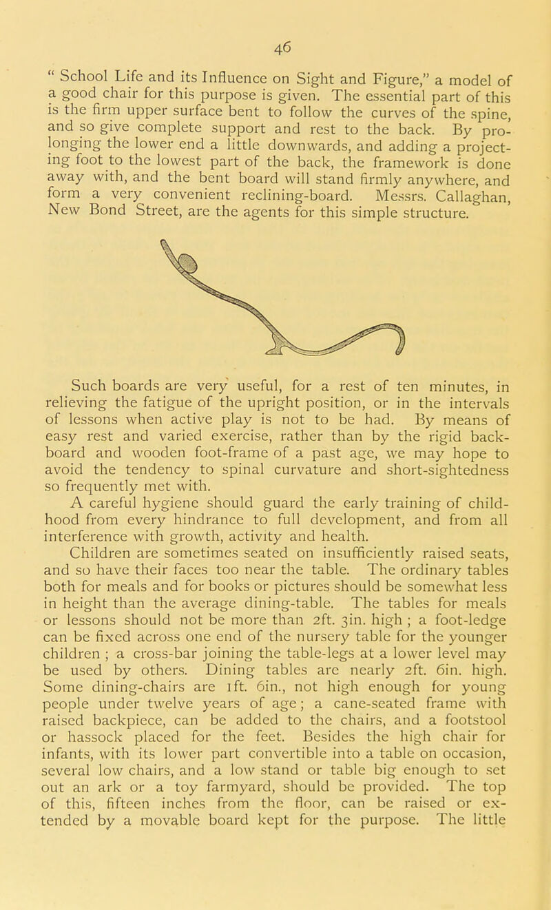  School Life and its Influence on Sight and Figure, a model of a good chair for this purpose is given. The essential part of this is the firm upper surface bent to follow the curves of the spine, and so give complete support and rest to the back. By pro- longing the lower end a little downwards, and adding a project- ing foot to the lowest part of the back, the framework is done away with, and the bent board will stand firmly anywhere, and form a very convenient reclining-board. Messrs. Callaghan, New Bond Street, are the agents for this simple structure. Such boards are very useful, for a rest of ten minutes, in relieving the fatigue of the upright position, or in the intervals of lessons when active play is not to be had. By means of easy rest and varied exercise, rather than by the rigid back- board and wooden foot-frame of a past age, we may hope to avoid the tendency to spinal curvature and short-sightedness so frequently met with. A careful hygiene should guard the early training of child- hood from every hindrance to full development, and from all interference with growth, activity and health. Children are sometimes seated on insufficiently raised seats, and so have their faces too near the table. The ordinary tables both for meals and for books or pictures should be somewhat less in height than the average dining-table. The tables for meals or lessons should not be more than 2ft. 3in. high ; a foot-ledge can be fixed across one end of the nursery table for the younger children ; a cross-bar joining the table-legs at a lower level may be used by others. Dining tables are nearly 2ft. 6in. high. Some dining-chairs are ift. 6in., not high enough for young people under twelve years of age; a cane-seated frame wiUi raised backpiece, can be added to the chairs, and a footstool or hassock placed for the feet. Besides the high chair for infants, with its lower part convertible into a table on occasion, several low chairs, and a low stand or table big enough to .set out an ark or a toy farmyard, should be provided. The top of this, fifteen inches from the floor, can be raised or ex- tended by a movable board kept for the purpose. The little
