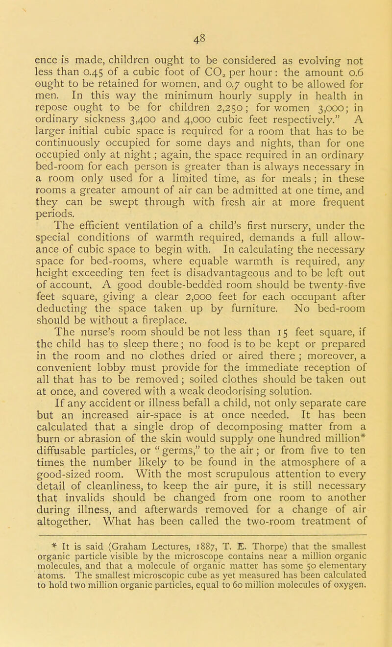 ence is made, children ought to be considered as evolving not less than 0.45 of a cubic foot of CO^ per hour: the amount 0.6 ought to be retained for women, and 0.7 ought to be allowed for men. In this way the minimum hourly supply in health in repose ought to be for children 2,250; for women 3,000; in ordinary sickness 3,400 and 4,000 cubic feet respectively. A larger initial cubic space is required for a room that has to be continuously occupied for some days and nights, than for one occupied only at night ; again, the space required in an ordinary bed-room for each person is greater than is always necessary in a room only used for a limited time, as for meals ; in these rooms a greater amount of air can be admitted at one time, and they can be swept through with fresh air at more frequent periods. The efficient ventilation of a child's first nursery, under the special conditions of warmth required, demands a full allow- ance of cubic space to begin with. In calculating the necessary space for bed-rooms, where equable warmth is required, any height exceeding ten feet is disadvantageous and to be left out of account. A good double-bedded room should be twenty-five feet square, giving a clear 2,000 feet for each occupant after deducting the space taken up by furniture. No bed-room should be without a fireplace. The nurse's room should be not less than 15 feet square, if the child has to sleep there; no food is to be kept or prepared in the room and no clothes dried or aired there ; moreover, a convenient lobby must provide for the immediate reception of all that has to be removed ; soiled clothes should be taken out at once, and covered with a weak deodorising solution. If any accident or illness befall a child, not only separate care but an increased air-space is at once needed. It has been calculated that a single drop of decomposing matter from a burn or abrasion of the skin would supply one hundred million* diffusable particles, or  germs, to the air; or from five to ten times the number likely to be found in the atmosphere of a good-sized room. With the most scrupulous attention to every detail of cleanliness, to keep the air pure, it is still necessary that invalids should be changed from one room to another during illness, and afterwards removed for a change of air altogether. What has been called the two-room treatment of * It is said (Graham Lectures, 1887, T. E. Thorpe) that the smallest organic particle visible by the microscope contains near a million organic molecules, and that a molecule of organic matter has some 50 elementary atoms. The smallest microscopic cube as yet measured has been calculated to hold two million organic particles, equal to 60 million molecules of oxygen.