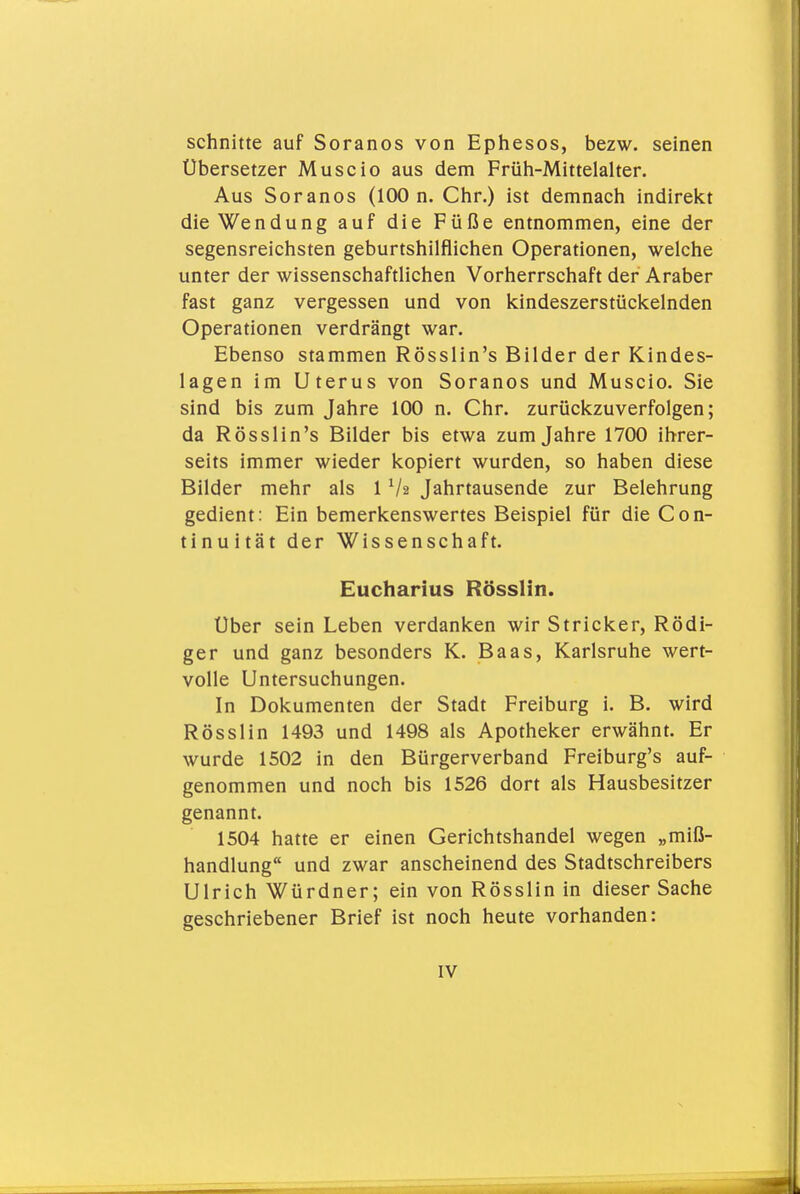 schnitte auf Soranos von Ephesos, bezw. seinen Übersetzer Muscio aus dem Früh-Mittelalter. Aus Soranos (100 n. Chr.) ist demnach indirekt die Wendung auf die Füße entnommen, eine der segensreichsten geburtshilflichen Operationen, welche unter der wissenschaftlichen Vorherrschaft der Araber fast ganz vergessen und von kindeszerstückelnden Operationen verdrängt war. Ebenso stammen Rösslin's Bilder der Kindes- lagen im Uterus von Soranos und Muscio. Sie sind bis zum Jahre 100 n. Chr. zurückzuverfolgen; da Rösslin's Bilder bis etwa zum Jahre 1700 ihrer- seits immer wieder kopiert wurden, so haben diese Bilder mehr als 1 Va Jahrtausende zur Belehrung gedient: Ein bemerkenswertes Beispiel für die Con- tinuität der Wissenschaft. Eucharius Rösslin. Über sein Leben verdanken wir Stricker, Rödi- ger und ganz besonders K. Baas, Karlsruhe wert- volle Untersuchungen. In Dokumenten der Stadt Freiburg i. B. wird Rösslin 1493 und 1498 als Apotheker erwähnt. Er wurde 1502 in den Bürgerverband Freiburg's auf- genommen und noch bis 1526 dort als Hausbesitzer genannt. 1504 hatte er einen Gerichtshandel wegen „miß- handlung und zwar anscheinend des Stadtschreibers Ulrich Würdner; ein von Rösslin in dieser Sache geschriebener Brief ist noch heute vorhanden: