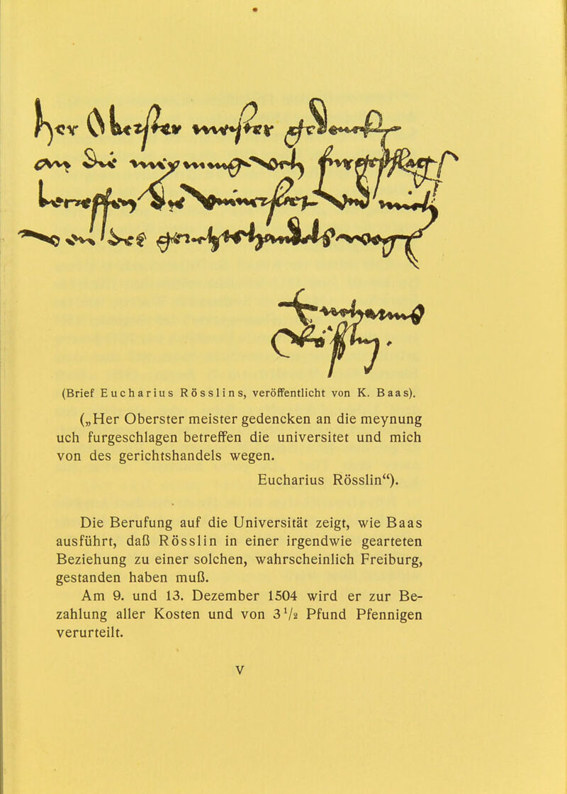 (Brief Eucharius Rösslins, veröffentlicht von K. Baas). („Her Oberster meister gedencken an die meynung uch furgeschlagen betreffen die universitet und mich von des gerichtshandels wegen. Eucharius Rösslin). Die Berufung auf die Universität zeigt, wie Baas ausführt, daß Rösslin in einer irgendwie gearteten Beziehung zu einer solchen, wahrscheinlich Freiburg, gestanden haben muß. Am 9. und 13. Dezember 1504 wird er zur Be- zahlung aller Kosten und von SVa Pfund Pfennigen verurteilt.