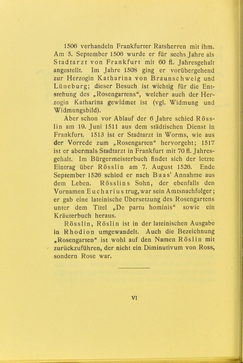 1506 verhandeln Frankfurter Ratsherren mit ihm. Am 5. September 1506 wurde er für sechs Jahre als Stadtarzt von Frankfurt mit 60 fl. Jahresgehalt angestellt. Im Jahre 1508 ging er vorübergehend zur Herzogin Katharina von Braunschweig und Lüneburg; dieser Besuch ist wichtig für die Ent- stehung des „Rosengartens, welcher auch der Her- zogin Katharina gewidmet ist (vgl. Widmung und Widmungsbild). Aber schon vor Ablauf der 6 Jahre schied Röss- lin am 19. Juni 1511 aus dem städtischen Dienst in Frankfurt. 1513 ist er Stadtarzt in Worms, wie aus der Vorrede zum „Rosengarten hervorgeht; 1517 ist er abermals Stadtarzt in Frankfurt mit 70 fl. Jahres- gehalt. Im Bürgermeisterbuch findet sich der letzte Eintrag über Rösslin am 7. August 1526. Ende September 1526 schied er nach Baas' Annahme aus dem Leben. Rösslins Sohn, der ebenfalls den Vornamen Eucharius trug, war sein Amtsnachfolger; er gab eine lateinische Übersetzung des Rosengartens unter dem Titel „De partu hominis sowie ein Kräuterbuch heraus. Rösslin, Röslin ist in der lateinischen Ausgabe in Rhodion umgewandelt. Auch die Bezeichnung „Rosengarten ist wohl auf den Namen Röslin mit ' zurückzuführen, der nicht ein Diminutivum von Ross, sondern Rose war.