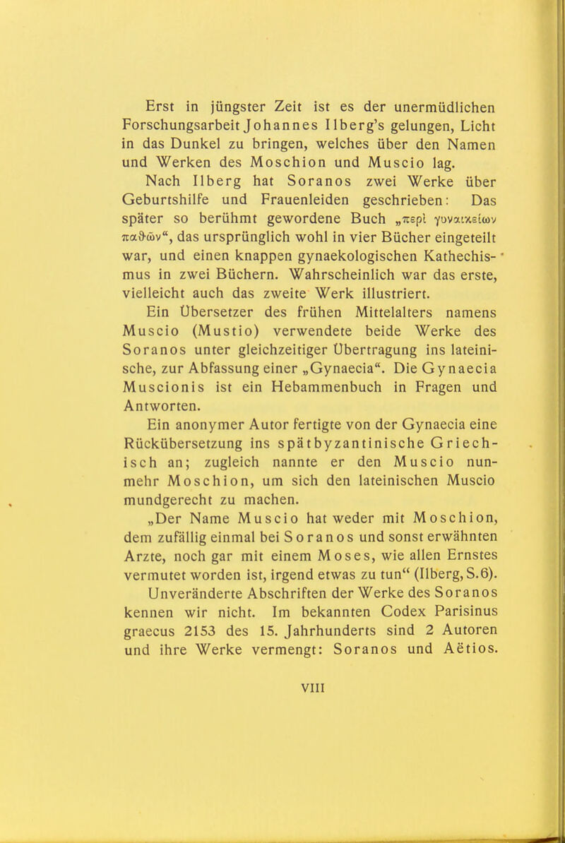 Erst in jüngster Zeit ist es der unermüdlichen Forschungsarbeit Johannes Ilberg's gelungen, Licht in das Dunkel zu bringen, welches über den Namen und Werken des Moschion und Muscio lag. Nach Ilberg hat Soranos zwei Werke über Geburtshilfe und Frauenleiden geschrieben: Das später so berühmt gewordene Buch „irspl YuvatxEtwv naQ-wv, das ursprünglich wohl in vier Bücher eingeteilt war, und einen knappen gynaekologischen Kathechis- mus in zwei Büchern. Wahrscheinlich war das erste, vielleicht auch das zweite Werk illustriert. Ein Ubersetzer des frühen Mittelalters namens Muscio (Mustio) verwendete beide Werke des Soranos unter gleichzeitiger Übertragung ins lateini- sche, zur Abfassung einer „Gynaecia. Die Gynaecia Muscionis ist ein Hebammenbuch in Fragen und Antworten. Ein anonymer Autor fertigte von der Gynaecia eine Rückübersetzung ins spätbyzantinische Griech- isch an; zugleich nannte er den Muscio nun- mehr Moschion, um sich den lateinischen Muscio mundgerecht zu machen. „Der Name Muscio hat weder mit Moschion, dem zufällig einmal bei S o r a n o s und sonst erwähnten Arzte, noch gar mit einem Moses, wie allen Ernstes vermutet worden ist, irgend etwas zu tun (Ilberg, S.6). Unveränderte Abschriften der Werke des Soranos kennen wir nicht. Im bekannten Codex Parisinus graecus 2153 des 15. Jahrhunderts sind 2 Autoren und ihre Werke vermengt: Soranos und Actios.