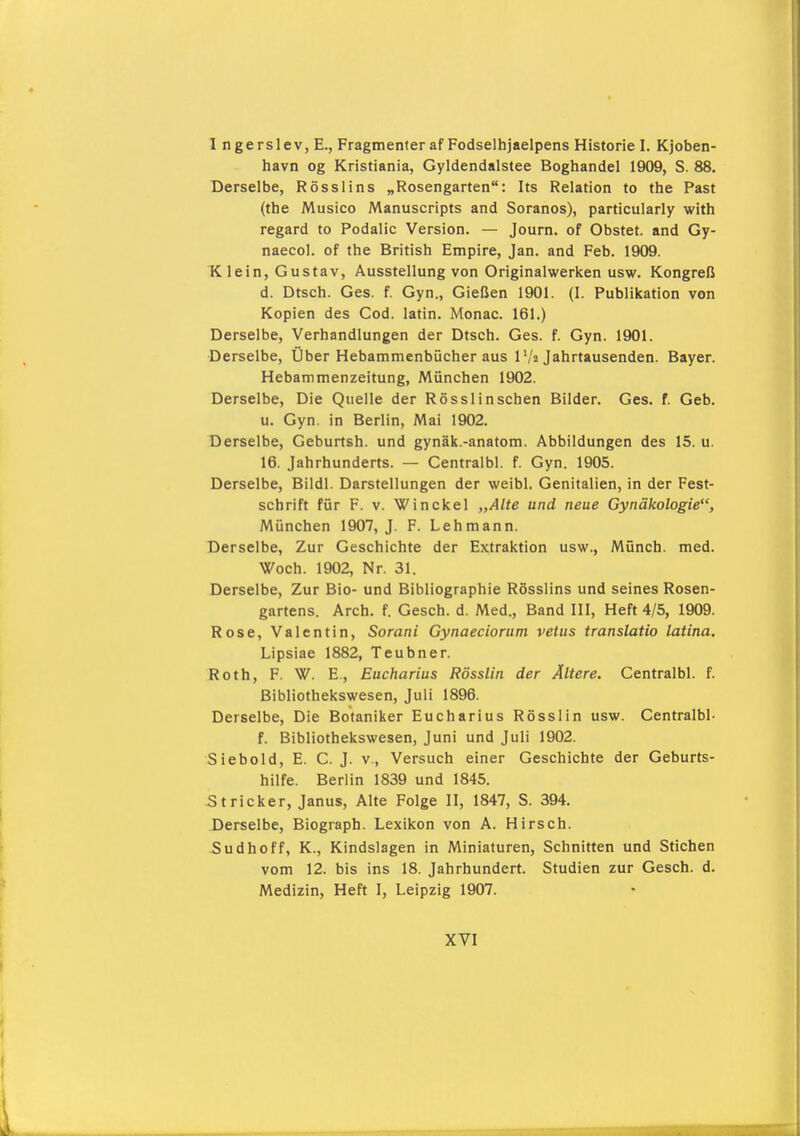 I ngerslev, E., Fragmenfer af Fodselhjaelpens Historie I. Kjoben- havn og Kristiania, Gyldendalstee Boghandel 1909, S. 88. Derselbe, Ross lins „Rosengarten: Its Relation to the Past (the Musico Manuscripts and Soranos), particularly with regard to Podalic Version. — Journ. of Obstet, and Gy- naecol, of the British Empire, Jan. and Feb. 1909. K lein, Gustav, Ausstellung von Originalwerken usw. Kongreß d. Dtsch. Ges. f. Gyn., Gießen 1901. (I. Publikation von Kopien des Cod. latin. Monac. 161.) Derselbe, Verhandlungen der Dtsch. Ges. f. Gyn. 1901. Derselbe, Über Hebammenbücher aus IV2 Jahrtausenden. Bayer. Hebammenzeitung, München 1902. Derselbe, Die Quelle der Rössl in sehen Bilder. Ges. f. Geb. u. Gyn. in Berlin, Mai 1902. Derselbe, Geburtsh. und gynäk.-anatom. Abbildungen des 15. u. 16. Jahrhunderts. — Centralbl. f. Gyn. 1905. Derselbe, Bildl. Darstellungen der weibl. Genitalien, in der Fest- schrift für F. V. Winckel „Alte und neue Gynäkologie, München 1907, J. F. Lehmann. Derselbe, Zur Geschichte der Extraktion usw., Münch, med. Woch. 1902, Nr. 31. Derselbe, Zur Bio- und Bibliographie Rösslins und seines Rosen- gartens. Arch. f. Gesch. d. Med., Band III, Heft 4/5, 1909. Rose, Valentin, Sorani Gynaeciorum vetus translatio latina. Lipsiae 1882, Teubner. Roth, F. W. E., Eucharius Rösslin der Ältere. Centralbl. f. Bibliothekswesen, Juli 1896. Derselbe, Die Botaniker Eucharius Rösslin usw. Centralbl- f. Bibliothekswesen, Juni und Juli 1902. Siebold, E. C. J. v., Versuch einer Geschichte der Geburts- hilfe. Berlin 1839 und 1845. Stricker, Janus, Alte Folge II, 1847, S. 394. Derselbe, Biograph. Lexikon von A. Hirsch. 5udhoff, K., Kindslagen in Miniaturen, Schnitten und Stichen vom 12. bis ins 18. Jahrhundert. Studien zur Gesch. d. Medizin, Heft I, Leipzig 1907.