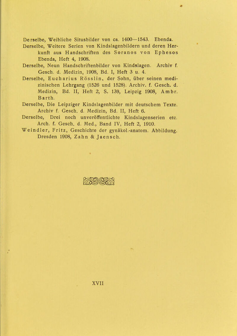 Derselbe, Weibliche Situsbilder von ca. 1400—1543. Ebenda. Derselbe, Weitere Serien von Kindslagenbildern und deren Her- kunft aus Handschriften des Soranos von Ephesos Ebenda, Heft 4, 1908. Derselbe, Neun Handschriftenbilder von Kindslagen. Archiv f. Gesch. d. Medizin, 1908, Bd. I, Heft 3 u. 4. Derselbe, Eucharius Rösslin, der Sohn, über seinen medi- zinischen Lehrgang (1526 und 1528). Archiv, f. Gesch. d. Medizin, Bd. II, Heft 2, S. 139, Leipzig 1908, Ambr. Barth. Derselbe, Die Leipziger Kindslagenbilder mit deutschem Texte. Archiv f. Gesch. d. Medizin, Bd. II, Heft 6. Derselbe, Drei noch unveröffentlichte Kindslagenserien etc. Arch. f. Gesch. d. Med., Band IV. Heft 2, 1910. Weindler, Fritz, Geschichte der gynäkol.-anatom. Abbildung. Dresden 1908, Zahn & Jaensch.