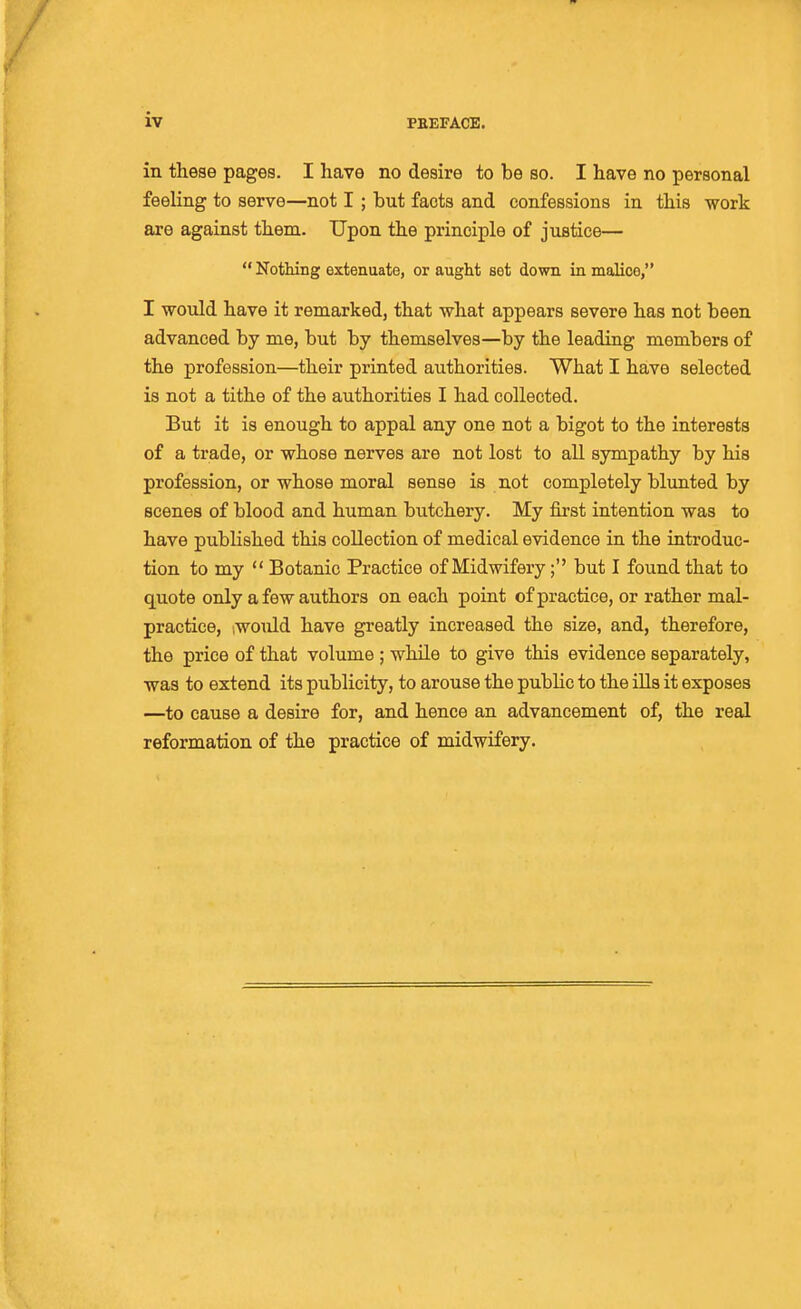 in these pages. I have no desire to be so. I have no personal feeling to serve—not I; but facts and confessions in this work are against them. Upon the principle of justice—  Nothing extenuate, or aught set down in malice, I would have it remarked, that what appears severe has not been advanced by me, but by themselves—by the leading members of the profession—their printed authorities. What I have selected is not a tithe of the authorities I had collected. But it is enough to appal any one not a bigot to the interests of a trade, or whose nerves are not lost to all sympathy by his profession, or whose moral sense is not completely blunted by scenes of blood and human butchery. My first intention was to have published this collection of medical evidence in the introduc- tion to my  Botanic Practice of Midwifery; but I found that to quote only a few authors on each point of practice, or rather mal- practice, iwoiild have greatly increased the size, and, therefore, the price of that volume ; while to give this evidence separately, was to extend its publicity, to arouse the public to the ills it exposes —to cause a desire for, and hence an advancement of, the real reformation of the practice of midwifery.