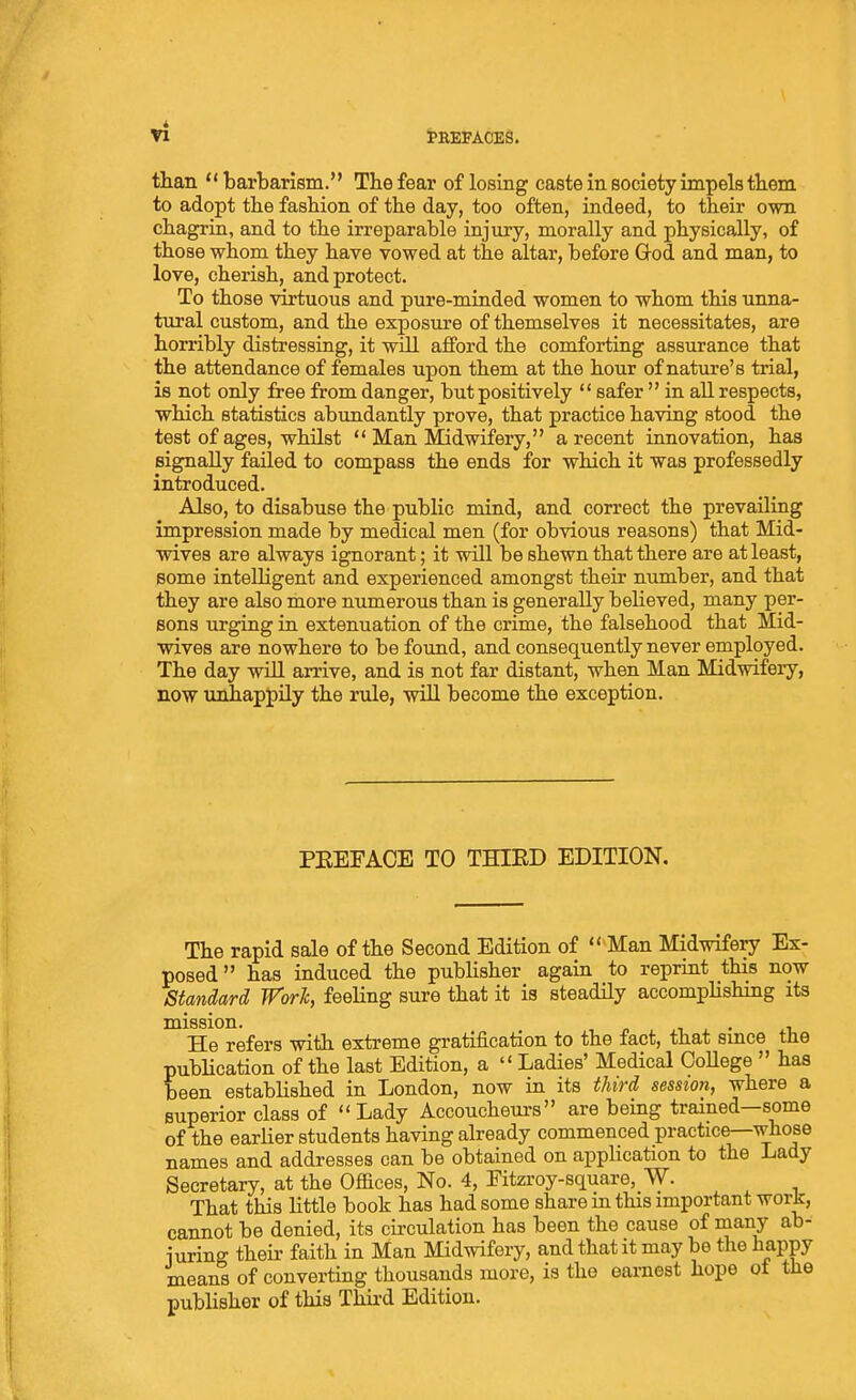 tEEFACES. than  barbarism. Tbe fear of losing caste in society impels tbem to adopt the fashion of the day, too often, indeed, to their ovra chagrin, and to the irreparable injury, morally and physically, of those whom they have vowed at the altar, before God and man, to love, cherish, and protect. To those virtuous and pure-minded women to whom this unna- tural custom, and the exposure of themselves it necessitates, are horribly distressing, it will afford the comforting assurance that the attendance of females upon them at the hour of nature's trial, is not only free from danger, but positively  safer  in all respects, which statistics abundantly prove, that practice having stood the test of ages, whilst  Man Midwifery, a recent innovation, has signally failed to compass the ends for which it was professedly introduced. Also, to disabuse the public mind, and correct the prevailing impression made by medical men (for obvious reasons) that Mid- wives are always ignorant; it will be shewn that there are at least, some intelligent and experienced amongst their number, and that they are also more numerous than is generally believed, many per- sons urging in extenuation of the crime, the falsehood that Mid- wives are nowhere to be found, and consequently never employed. The day will arrive, and is not far distant, when Man Midwifery, now unhappily the rule, will become the exception. PEEFACE TO THIED EDITION. The rapid sale of the Second Edition of  Man Midwifery Ex- posed has induced the publisher again to reprint this now Standard WorJc, feeling sure that it is steadily accomplishing its mission. n i. • -u He refers with extreme gratification to the fact, that smce the pubHcation of the last Edition, a  Ladies' Medical OoUege  has been established in London, now in its third session, where a superior class of Lady Accoucheurs are being trained—some of the earher students having already commenced practice—whose names and addresses can be obtained on application to the Lady Secretary, at the Offices, No. 4, Fitzroy-square, W. That this little book has had some share in this important work, cannot be denied, its cii-culation has been the cause of many ab- iuring their faith in Man Midwifery, and that it may be the happy means of converting thousands more, is the earnest hope ot the publisher of this Thiid Edition.
