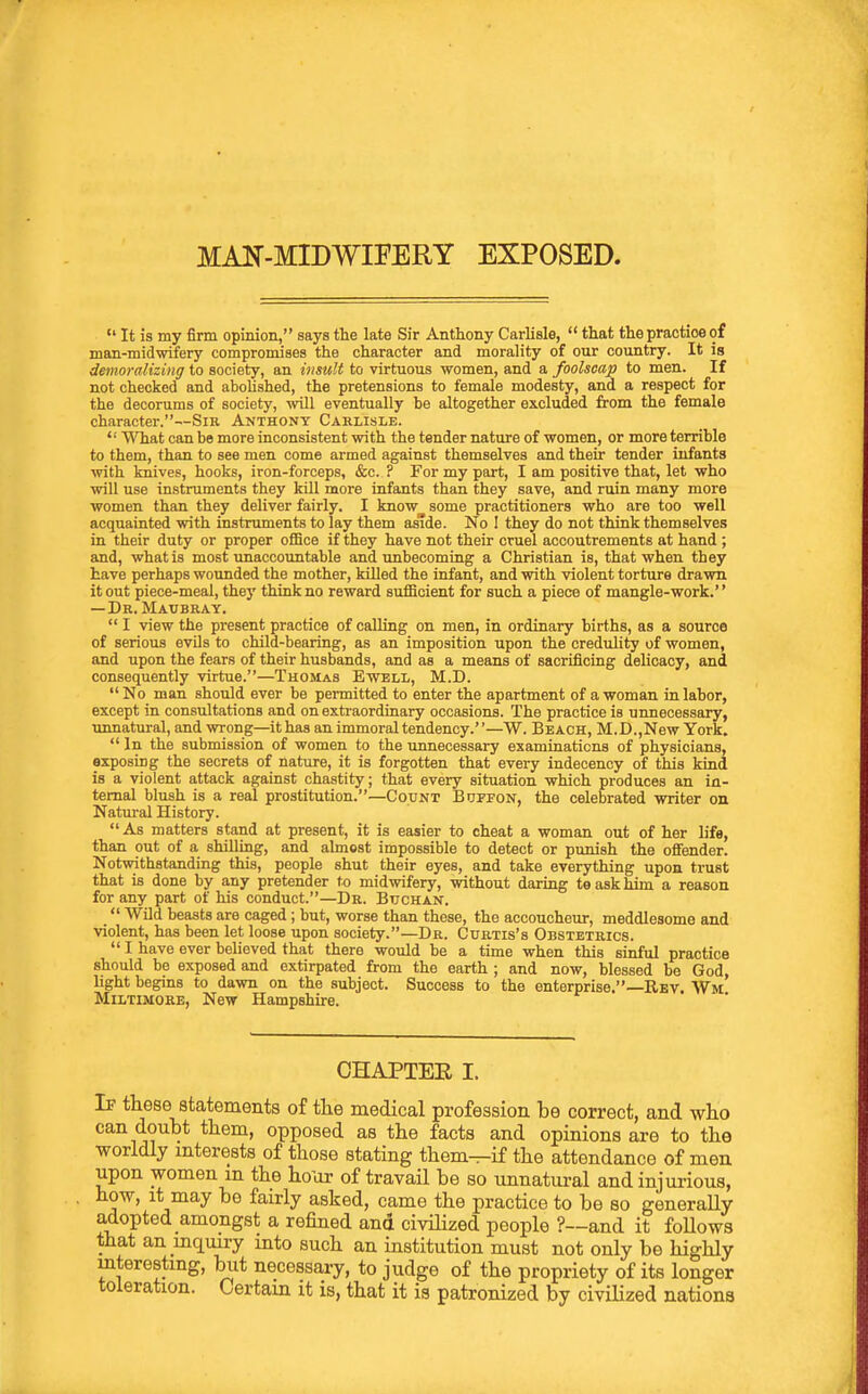  It is my firm opinion, says the late Sir Anthony Carlisle,  that the practice of man-midwifery compromises the character and morality of our country. It is demoralizing to society, an insult to virtuous women, and a foolscap to men. If not checked and abolished, the pretensions to female modesty, and a respect for the decorums of society, will eventually be altogether excluded from the female character.—Sir Anthony Carlisle.  What can be more inconsistent with the tender nature of women, or more terrible to them, than to see men come armed against themselves and their tender infants with knives, hooks, iron-forceps, &c. ? For my part, I am positive that, let who will use instruments they kill more infants than they save, and ruin many more women than they deliver fairly. I know some practitioners who are too well acquainted with instruments to lay them aside. No I they do not think themselves in their duty or proper oflBce if they have not their cruel accoutrements at hand ; and, what is most unaccountable and unbecoming a Christian is, that when they have perhaps wounded the mother, killed the infant, and with violent torture drawn it out piece-meal, they think no reward sufficient for such a piece of mangle-work. —Dr. Maubray.  I view the present practice of calling on men, in ordinary births, as a source of serious evUs to child-bearing, as an imposition upon the credulity of women, and upon the fears of their husbands, and as a means of sacrificing delicacy, and consequently virtue.—Thomas Ewell, M.D.  No man should ever be permitted to enter the apartment of a woman in labor, except in consultations and on extraordinary occasions. The practice is unnecessary, unnatural, and wrong—it has an immoral tendency.—W. Beach, M.D.,New York.  In the submission of women to the unnecessary examinations of physicians, exposing the secrets of nature, it is forgotten that every indecency of this kind is a violent attack against chastity; that every situation which produces an in- ternal blush is a real prostitution.—Count Buffon, the celebrated writer on Natural History. As matters stand at present, it is easier to cheat a woman out of her life, than out of a shilling, and almgst impossible to detect or punish the oflFender. Notwithstanding this, people shut their eyes, and take everything upon trust that is done by any pretender to midwifery, without daring te ask him a reason for any part of his conduct.—Dr. Buchan.  Wild beasts are caged ; but, worse than these, the accoucheur, meddlesome and violent, has been let loose upon society.—Dr. Curtis's Obstetrics.  I have ever believed that there would be a time when this sinful practice should be exposed and extirpated from the earth ; and now, blessed be God, hght begins to dawn on the subject. Success to the enterprise.—Rbv. Wm MiLTiMORE, New Hampshire. CHAPTEE I. If these statements of the medical profession be correct, and who can doubt them, opposed as the facta and opinions are to the worldly interests of those stating them-r-if the attendance of men upon women m the ho'or of travail be so unnatural and injurious, how, It may be fairly asked, came the practice to be so generally adopted amongst a refined and civilized people ?~and it follows that an mquiry into such an institution must not only be highly mterestmg, biit necessary, to judge of the propriety of its longer toleration. Certain it is, that it ia patronized by civilized nations