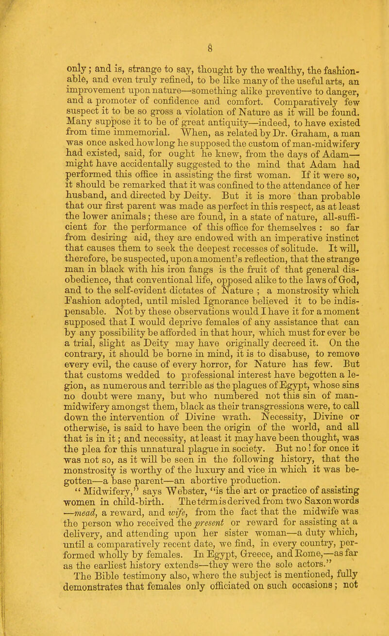 only; and is, strange to say, tliought by the wealthy, tlie fasliion- able, and even truly refined, to be like many of the useful arts, an improvement upon nature—something alike preventive to danger, and a promoter of confidence and comfort. Comparatively few suspect it to be so gross a violation of Nature as it wiU be found. Many suppose it to be of great antiquity—indeed, to have existed from time immemorial. When, as related by Dr. Graham, a man was once asked howlong he supposed the custom of man-midwifery had existed, said, for ought he knew, from the days of Adam— might have accidentally suggested to the mind that Adam had performed this ofiB.ce in assisting the first woman. If it were so, it should be remarked that it was confined to the attendance of her husband, and directed by Deity. But it is more than probable that our first parent was made as perfect in this respect, as at least the lower animals; these are found, in a state of nature, all-suffi- cient for the performance of this ofiB.ce for themselves : so far from desiring aid, they are endowed with an imperative instinct that causes them to seek the deepest recesses of soHtude. It will, therefore, be suspected, upon a moment's reflection, that the strange man in black with his iron fangs is the fruit of that general dis- obedience, that conventional life, opposed ahke to the laws of God, and to the self-evident dictates of Nature ; a monstrosity which Pashion adopted, until misled Ignorance believed it to be indis- pensable. Not by these observations would I have it for a moment supposed that I would deprive females of any assistance that can by any possibility be afforded in that hour, which must for ever be a trial, slight as Deity may have originally decreed it. On the contrary, it shoiild be borne in mind, it is to disabuse, to remove every evil, the cause of every horror, for Nature has few. But that customs wedded to professional interest have begotten a le- gion, as numerous and terrible as the plagues of Egypt, whose sins no doubt were many, but who numbered not this sin of man- midwifery amongst them, black as their transgressions were, to call down the intervention of Divine wrath. Necessity, Divine or otherwise, is said to have been the origin of the world, and all that is in it; and necessity, at least it may have been thought, was the plea for this unnatural plague in society. But no! for once it was not so, as it will be seen in the following history, that the monstrosity is worthy of the luxury and vice in which it was be- gotten—a base parent—an abortive production.  Midwifery, says Webster, is the art or practice of assisting women in chUd-birth. Thetermisderived from two Saxon words —mead, a reward, and wife, from the fact that the midwife was the person who received the present or reward for assisting at a delivery, and attending upon her sister woman—a duty which, until a comparatively recent date, we find, in every countiy, per- formed wholly by females. In Egypt, Greece, andEome,—as far as the earliest history extends—they were the sole actors. The Bible testimony also, where the subject is mentioned, fully demonstrates that females only oflBciated on such occasions; not