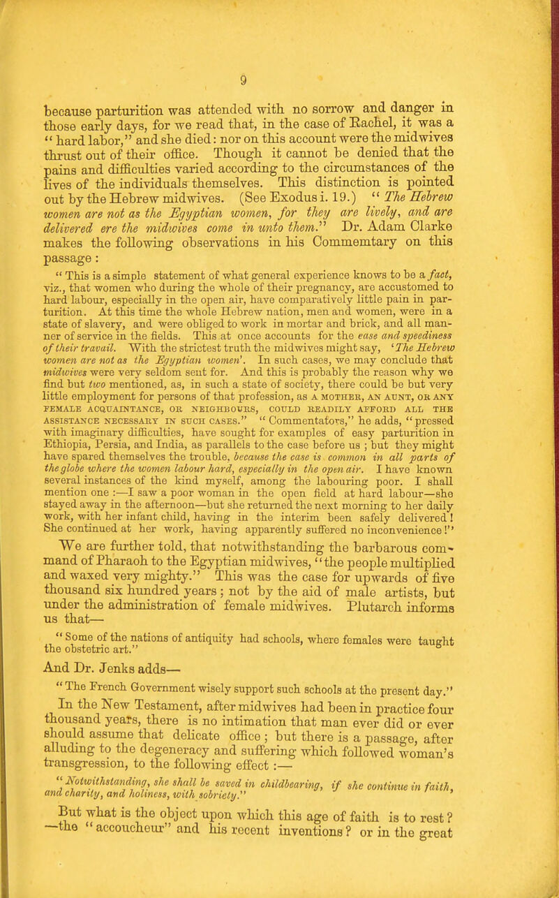 because parturition was attended with no sorrow and danger in those early days, for we read that, in the case of Eachel, it was a  hard labor, and she died: nor on this account were the mid wives thrust out of their office. Though it cannot be denied that the pains and difficulties varied according to the circumstances of the lives of the individuals themselves. This distinction is pointed out by the Hebrew midwives. (See Exodus i. 19.)  The Redrew women are not as the Egyptian wotnen, for they are lively, and are delivered ere the midwives come in unto them.'''' Dr. Adam Clarke makes the following observations in his Commemtary on this passage:  This is a simple statement of what general experience knows to be a. fact, viz., that women who during the whole of their pregnancy, are accustomed to hard labour, especially in the open air, have comparatively little pain in par- turition. At this time the whole Hebrew nation, men and women, were in a state of slavery, and were obliged to work in mortar and brick, and all man- ner of service in the fields. This at once accounts iov the ease and speediness of Iheir travail. With the strictest truth the midwives might say, ' The Hebrew women are not as the Egyptian loomen'. In such cases, we may conclude that midwives were very seldom seut for. And this is probably the reason why we find but two mentioned, as, in such a state of society, there could be but very little employment for persons of that profession, as a mother, an atjnt, ok any FEMALE acquaintance, OB, NEIGHBOUKS, COULD READILY AFFORD ALL THE ASSISTANCE NECESSARY IN SUCH CASES.  CommentatoTS, he adds,  pressed with imaginary difiiculties, have sought for examples of easy parturition in Ethiopia, Persia, and India, as parallels to the case before us ; but they might have spared themselves the trouble, because the case is common in all parts of the globe where the women labour hard, especially in the opmair. I have known several instances of the kind myself, among the labouring poor. I shall mention one :—I saw a poor woman in the open field at hard labour—she stayed away in the afternoon—but she returned the next morning to her daily work, with her infant child, having in the interim been safely delivered I She continued at her work, having apparently suffered no inconvenience!'' We are further told, that notwithstanding the barbarous com* mand of Pharaoh to the Egyptian midwives, the people multiplied and waxed very mighty. This was the case for upwards of five thousand six hundred years ; not by the aid of male artists, but under the administration of female midwives. Plutarch informs us that—  Some of the nations of antiquity had schools, where females were taught the obstetric art. And Dr. Jenks adds—  The French Government wisely support such schools at the present day. In the New Testament, after midwives had been in practice four thousand years, there is no intimation that man ever did or ever should assume that delicate office ; but there is a passage, after alluding to the degeneracy and sufi'ering which followed woman's transgression, to the following effect :—  Notwithstanding, she shall be saved in childbearing, if she contimiein faith ana charily, and holiness, with sobriety. But what is the object upon which this age of faith is to rest ? —the accoucheur and his recent inventions? or in the great