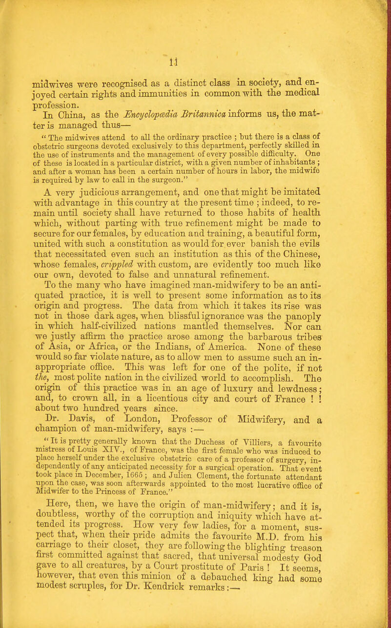 midwives vere recognised as a distinct class in society, and en- joyed certain riglits and immunities in common -with the medical profession. In China, as the Encyclopedia Britannica informs us, the mat- ter is managed thus—  The midwives attend to all the ordinary practice ; hut there is a class pf ohstetric surgeons devoted exclusively to this department, perfectly skilled in the use of instruments and the management of every possible difficulty. One of these is located in a particular district, with a given number of inhabitants ; and after a woman has been a certain number of hours in labor, the midwife is required by law to call in the surgeon. A very judicious arrangement, and one that might be imitated with advantage in this country at the present time ; indeed, to re- main until society shall have returned to those habits of health which, without parting with true refinement might be made to secure for our females, by education and training, a beautiful form, united with such a constitution as would for ever banish the evils that necessitated even such an institution as this of the Chinese, whose females, crippled with custom, are evidently too much like our own, devoted to false and unnatural refinement. To the many who have imagined man-midwifery to be an anti- quated practice, it is well to present some information as to its origin and progress. The data from which it takes its rise was not in those dark ages, when blissful ignorance was the panoply in which half-civilized nations mantled themselves. Nor can we justly aflBxm the practice arose among the barbarous tribes of Asia, or Africa, or the Indians, of America, None of these would so far violate nature, as to allow men to assume such an in- appropriate office. This was left for one of the poKte, if not the, most polite nation in the civilized world to accomplish. The origin of this practice was in an age of luxury and lewdness; and, to crown aU, in a licentious city and court of France ! ! about two hundred years since. Dr. Davis, of London, Professor of Midwifery, and a champion of man-midwifery, says :—  It is pretty generally known that the Duchess of ViUiers, a favourite mistress of Louis XIV., of France, was the first female who was induced to place herself under the exclusive obstetric care of a professor of surgery, in- dependently of any anticipated necessity for a surgical operation. That event took place in December, 1665 ; and Julien Clement, the fortunate attendant upon the case, was soon afterwards appointed to the most lucrative office of Midwifer to the Princess of France. Here, then, we have the origin of man-midwifery; and it is, doubtless, worthy of the corruption and iniquity which have at- tended its progress. How very few ladies, for a moment, sus- pect that, when their pride admits the favourite M.D. from his carriage to their closet, they are following the blighting treason first committed against that sacred, that universal modesty God gave to all creatures, by a Court prostitute of Paris ! It seems, however, that even this minion of a debauched king had some modest scruples, for Dr. Kendrick remarks:—