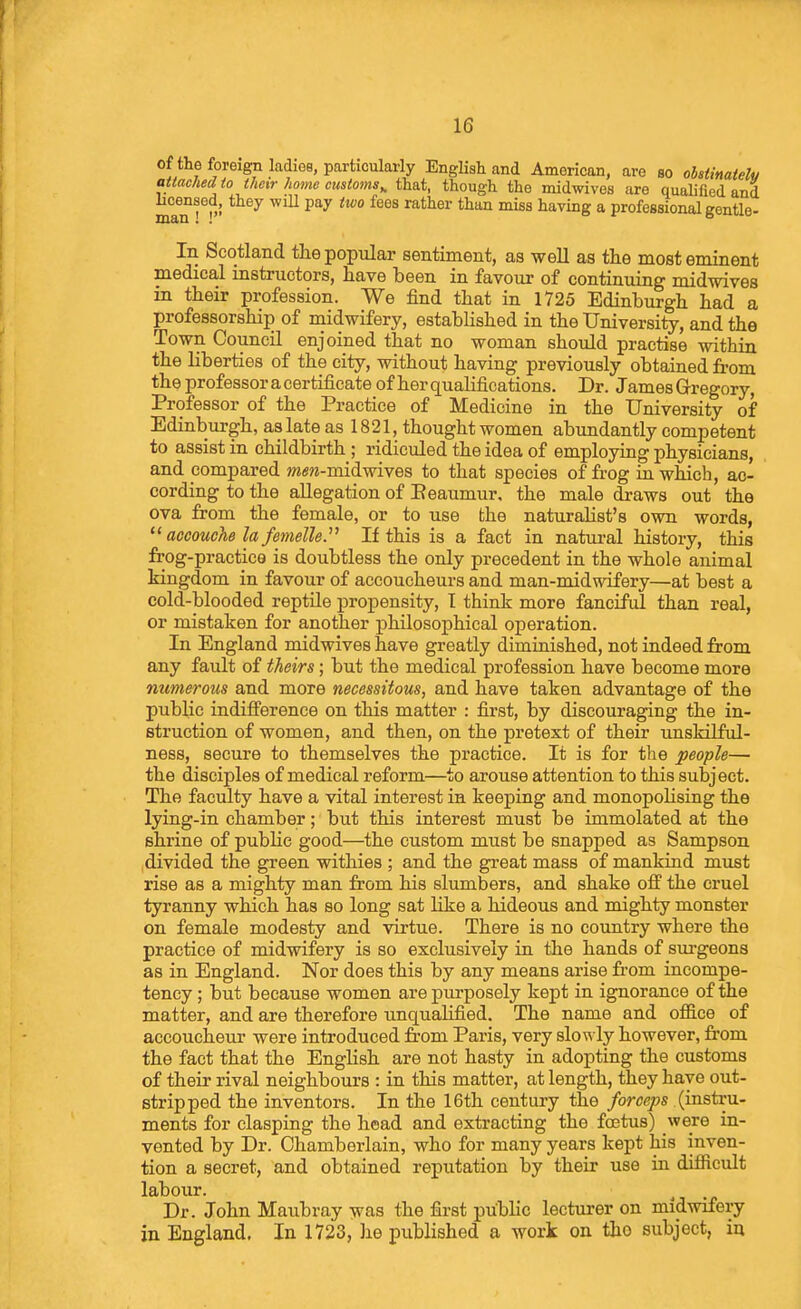 of the foreign ladiGB, particularly English and American, are so ohaiinatelv attached to their home customs^ that, though the midwives are qualified and man ^^^ ^^^ ^^^^ ^^^^^ ^^'^ having a professional gentle- In Scotland the popular sentiment, as well as the most eminent medical mstructors, have been in favour of continuing midwives in their profession. We find that in 1725 Edinburgh had a professorship of midwifery, established in the University, and the Town Council enjoined that no woman should practise within the liberties of the city, without having previously obtained from the professor a certificate of her qualifications. Dr. James Gregory, Professor of the Practice of Medicine in the University of Edinburgh, as late as 1821, thought women abundantly competent to assist in childbirth ; ridiculed the idea of employing physicians, and compared wisw-midwives to that species of frog in which, ac- cording to the allegation of Eeaumur, the male draws out the ova from the female, or to use the naturalist's own words,  accouche la femelle. If this is a fact in natural history, this frog-practice is doubtless the only precedent in the whole animal kingdom in favour of accoucheurs and man-midwifery—at best a cold-blooded reptile propensity, T think more fanciful than real, or mistaken for another philosophical operation. In England midwives have greatly diminished, not indeed from any fault of theirs; but the medical profession have become more numerous and more necessitous, and have taken advantage of the public indifference on this matter : first, by discouraging the in- struction of women, and then, on the pretext of their unskilful- ness, secure to themselves the practice. It is for the people— the disciples of medical reform—to arouse attention to this subject. The faculty have a vital interest in keeping and monopolising the lying-in chamber; but this interest must be immolated at the shrine of public good—the custom must be snapped as Sampson ,divided the green withies ; and the great mass of mankind must rise as a mighty man from his slumbers, and shake off the cruel tyranny which has so long sat like a hideous and mighty monster on female modesty and virtue. There is no country where the practice of midwifery is so exclusively in the hands of surgeons as in England. Nor does this by any means arise from incompe- tency ; but because women are purposely kept in ignorance of the matter, and are therefore unqualified. The name and oflB.ce of accoucheiu: were introduced from Paris, very slowly however, from the fact that the EngKsh are not hasty in adopting the customs of their rival neighbours : in this matter, at length, they have out- stripped the inventors. In the 16th century the forceps (instru- ments for clasping the head and extracting the foetus) were in- vented by Dr. Chamberlain, who for many years kept his inven- tion a secret, and obtained reputation by their use in difficult labour. Dr. John Maubray was the first public lecturer on midwifery in England. In 1723, he published a work on the subject, iu