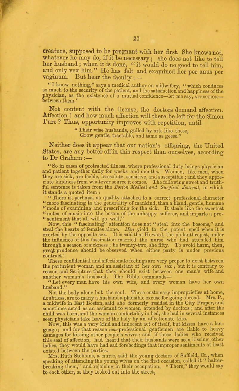 creature, supj)0S6d to be pregnant with her first. She knows not, whatever he may do, if it be necessary; she does not hke to tell her husband; when it is done,  it would do no good to tell him, and only vex him. He has felt and examined her per anus per vaginum. But hear the faculty :—  I know nothing, says a medical author on midwifery,  which conduces so much to the security of the patient, and the satisfaction and happiness of the physician, as the existence of a mutual confidence—let me say, apfection— between them. Not content with the license, the doctors demand affection. Affection ! and how much affection wiU there be left for the Simon Pure ? Thus, opporttmity improves with repetition, until  Their wise hushands, gulled by arts like these, Grow gentle, tractable, and tame as geese. Neither does it appear that our nation's offspring, the United States, are any better off in this respect than ourselves, according to Dr Graham:—  So in cases of protracted illness, where professional duty brings physician and patient together daily for weeks and months. Women, like men, when they are sick, are feeble, irresolute, sensitive, and susceptible ; and they appre- ciate kindness from whatever source it comes. The following sweet and truth- ful sentence is taken from the Boston Medical and Surgical Journal, in which it stands a quoted item :  There is, perhaps, no quality attached to a correct professional character  more fascinating to the generality of mankind, than a bland, gentle, humane mode of examining and prescribing for the sick. It steals like the sweetest  notes of music into the bosom of the unhappy sufferer, and imparts a pre-  sentiment that all will go well. Now, this  fascinating attention does not  steal into the bosoms, and steal the hearts of females alone. Meii yield to the potent spell when it is exerted by the opposite sex. It is said that Howard, the philanthropist, under the influence of this fascination married the nurse who had attended him through a season of sickness ; he twenty-two, she fifty. To avoid harm, then, gre!it prudence should be observed when either party is under previous contract! These confidential and affectionate feelings are very proper to exist between the parturient woman and an assistant of her own sex ; but it is contrary to reason and Scripture that they should exist between one man's wife and another woman's husband. The Bible commands—  Let every man have liis own wife, and every woman have her own husband. Not the body alone but the soul. These customary improprieties at home, doubtless, are to many a husband a plausible excuse for going abroad. Mrs. P., a midwife in East Boston, said she formerly resided in the City Proper, and sometimes acted as an assistant to women attended by doctors ; and after the child was born, and the woman comfortably in bed, she had in several instances seen physicians take leave of the lady by an aflTectionate kiss. Now, this was a very kind and innocent act of itself, but kisses have a lan- guage ; and for that reason j!0«-professional gentlemen are liable to heavy damages for kissing other people's wives ; and if these ladies who received this seal of affection, had heard that their husbands were seen kissing other ladies, they would have had sad forebodings that improper sentiments at least existed between the parties. Mrs. Euth Stebbins, a nurse, said the young doctors of Sufiield, Ct., when speaking of attending the young wives on the first occasion, called it  halter- breaking them,'' and rejoicing in their occupation.  There, they would say to each other, as they looked out into the street,