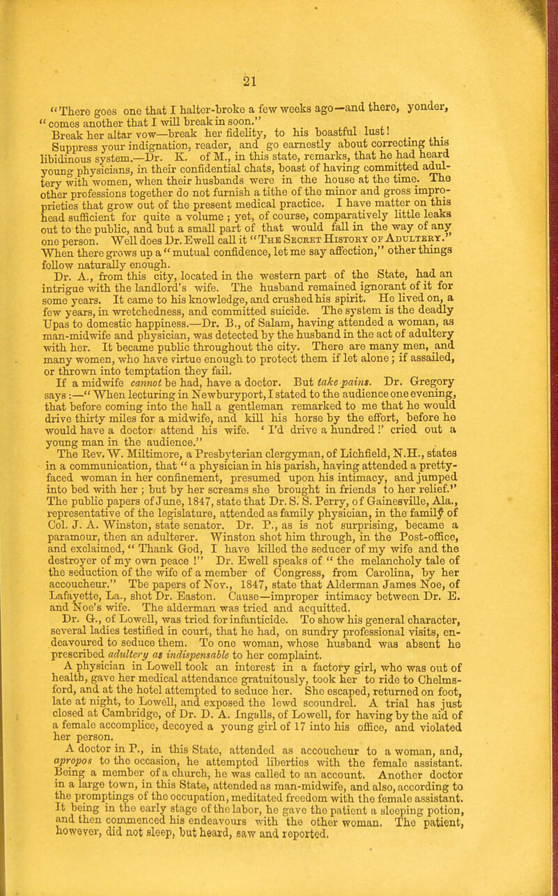 There goes one that I halter-broke a few weeks ago—and there, yonder,  comes another that I will break in soon. Break her altar yow—break her fidelity, to his boastful lust! Suppress youi- indignation, reader, and go earnestly about correcting this libidinous system.—Dr. K. of M., in this state, remarks, that he had heard young physicians, in their confidential chats, boast of having committed adul- tery with women, when their husbands were in the house at the time. The other professions together do not furnish a tithe of the minor and gross impro- prieties that grow out of the present medical practice. I have matter on this head sufficient for quite a volume ; yet, of course, comparatively little leaks out to the public, and but a small part of that would faU in the way of anjr one person. Well does Dr. Ewell caU it The Secret Histoky of Adultery.' When there gi-ows up a  mutual confidence, let me say affection, other things follow naturally enough. Dr. A., from this city, located in the western part of the State, had an intrigue with the landlord's wife. The husband remained ignorant of it for some years. It came to his knowledge, and crushed his spirit. He lived on, a few years, in wretchedness, and committed suicide. The system is the deadly Upas to domestic happiness.—Dr. B., of Salam, having attended a woman, as man-midwife and physician, was detected by the husband in the act of adultery \vith her. It became public throughout the city. There are many men, and many women, who have pirtue enough to protect them if let alone; if assailed, or thrown into temptation they fail. If a midwife cannot be had, have a doctor. But take pains. Dr. Gregory says:— When lecturing in Newburyport, I stated to the audience one evening, that before coming into the haU a gentleman remarked to me that he would drive thirty miles for a midwife, and kill his horse by the effort, _ before he would have a doctor attend his wife. 'I'd diive a hundred!' cried out a young man in the audience. The Eev. W. Miltimore, a Presbyterian clergyman, of Lichfield, N.H., states in a communication, that  a physician in his parish, having attended a pretty- faced woman in her confinement, presumed upon his intimacy, and jumped into bed with her ; but by her screams she brought in friends to her relief.'' The public papers of June, 1847, state that Dr. S. S. Perry, of Gainesville, Ala., representative of the legislature, attended as family physician, in the family of Col. J. A. Winston, state senator. Dr. P., as is not surprising, became a paramour, then an adulterer. Winston shot him through, in the Post-office, and exclaimed,  Thank God, I have kiUed the seducer of my wife and the destroyer of my own peace ! Dr. Ewell speaks of  the melancholy tale of the seduction of the wife of a member of Congress, from Carolina, by her accoucheur. Tbe papers of Nov., 1847, state that Alderman James Noe, of Lafayette, La., shot Dr. Easton. Cause—improper intimacy between Dr. E. and Noe's wife. The alderman was tried and acquitted. Dr. G., of Lowell, was tried for infanticide. To show his general character, several ladies testified in court, that he had, on sundry professional visits, en- deavoured to seduce them. To one woman, whose husband was absent ho prescribed aditltery as indispensable to her complaint. A physician in Lowell took an interest in a factory girl, who was out of health, gave her medical attendance gratuitously, took her to ride to Chelms- ford, and at the hotel attempted to seduce her. She escaped, returned on foot, late at night, to LoweU, and exposed the lewd scoundrel. A trial has just closed at Cambridge, of Dr. D. A. Ingalls, of Lowell, for having by the aid of a female accompUco, decoyed a young girl of 17 into his office, and violated her person. A doctor in P., in this State, attended as accoucheur to a woman, and, apropos to the occasion, he attempted liberties with the female assistant. Being a member of a church, he was called to an account. Another doctor in a large town, in this State, attended as man-midwife, and also, according to the promptings of the occupation, meditated freedom with the female assistant. It being in the early stage of the labor, ho gave tho patient a sleeping potion, and then commenced his endeavours with the other woman. The patient, however, did not sleep, but heard, saw and reported.