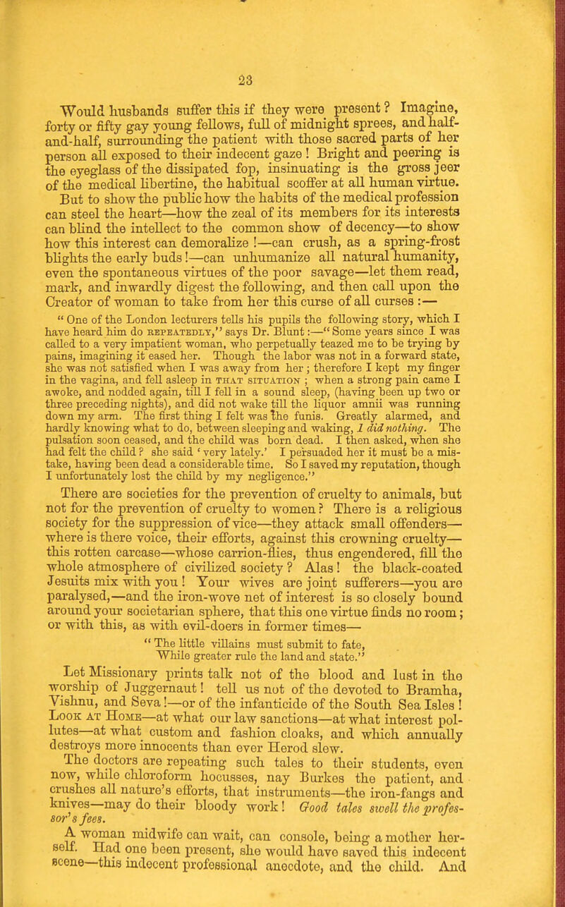 Would husbands suffer this if they were present ? Imagine, forty or fifty gay young fellows, fuU of midnight sprees, and half- and-half, surrounding the patient with those sacred parts of her person all exposed to their indecent gaze ! Bright and peering is the eyeglass of the dissipated foj), insinuating is the gross jeer of the medical hbertine, the habitual scoffer at all human virtue. But to show the public how the habits of the medical profession can steel the heart—how the zeal of its members for its interests can bhnd the intellect to the common show of decency—to show how this interest can demorahze !—can crush, as a spring-frost blights the early buds!—can unhumanize aU natural humanity, even the spontaneous virtues of the poor savage—let them read, mark, and inwardly digest the following, and then call upon the Creator of woman to take from her this curse of all curses :—  One of the London lecturers tells his pupils the following story, which I have heard him do repeatedly, says Dr. Blunt:— Some years since I was caUed to a very impatient woman, who perpetually teazed me to be trying hy pains, imagining it eased her. Though the labor was not in a forward state, she was not satisfied when I was away from her ; therefore I kept my finger in the vagina, and fell asleep in that situation ; when a strong pain came I awoke, and nodded again, tiU I fell in a sound sleep, (having been up two or three preceding nights), and did not wake till the liquor amnii was running down my arm. The first thing I felt was ^ho funis. Greatly alarmed, and hardly knowing what to do, between sleeping and waking, 1 did nothing. The pulsation soon ceased, and the child was born dead. I then asked, when she had felt the child ? she said ' very lately.' I persuaded her it must be a mis- take, having been dead a considerable time. So I saved my reputation, though I unfortunately lost the child by my negligence, There are societies for the prevention of cruelty to animals, but not for the prevention of cruelty to women ? There is a religious society for the suppression of vice—they attack small offenders— where is there voice, their efforts, against this crowning cruelty— this rotten carcase—whose carrion-flies, thus engendered, fill the whole atmosphere of civilized society ? Alas! the black-coated Jesuits mix with you ! Tour wives are joint sufferers—you are paralysed,—and the iron-wove net of interest is so closely bound around your societarian sphere, that this one virtue finds no room; or with this, as with evil-doers in former times—  The little villains must submit to fate. While greater rule the land and state. Let Missionary prints talk not of the blood and lust in the worship of Juggernaut! tell us not of the devoted to Bramha, Vishnu, and Seva!—or of the infanticide of the South Sea Isles ! Look at Home—at what our law sanctions—at what interest pol- lutes—at what custom and fashion cloaks, and which annually destroys more innocents than ever Herod slew. The doctors are repeating such tales to their students, even now, while chloroform hocusses, nay Burkes the patient, and crushes all nature's efforts, that instruments—the iron-fangs and knives—may do their bloody work! Good tales sioell the profes- sor^ s fees. A woman midwife can wait, can console, being a mother her- self. Had one been present, she would have saved this indecent scene—this indecent professional anecdote, and the child. And