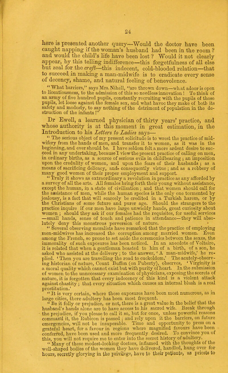 Iiei'e is presented another query—Would the doctor have been caught napi^ing if the woman's husband had been in the room ? and would the child's life have been lost ? Would it not clearly appear, by this telling indifference—this forgetfulness of all else but zeal for the craft—tlda indecent, cold-blooded relation—that to succeed in making a man-midwife is to eradicate every sense of decency, shame, and natural feeling of benevolence.  What barriers, says Mrs. Nihell, are thrown down—what adoor is open to licentiousness, to the admission of this so needless innovation! To think of an army of five handred pupils, constantly recruiting with the pupils of those pupils, let loose against the female sex, and what havoc they make of both its safety and modesty, to say nothing of the detriment of population in the de- struction of the irdants! Dr Ewell, a learned physician of thirty years' practice, and whose authority is at this moment in great estimation, in the Introduction to his Letters to Ladies says— The serious object of my present solicitude is to wrest the practice of mid- ■wifery from the hands of men, and transfer it to women, as it was in the beginning, and ever should be. I have seldom felt a more ardent desire to suc- ceed in any undertaking, becausel Aaew the present practice of calling on men, in ordinary births, as a source of serious evils in childbearing ; an imposition upon the credulity of women, and upon the fears of their husbands ; as a means of sacrificing delicacy, and* consequently virtue ; and as a robbery of many good women of their proper employment and support.  Truly it shows as extraordinary a revolution in practice as any afibrded by a survey of all the arts. All females bring forth their young without assistance, except the human, in a state of civilization ; and that women should call for the assistance of men, while the human species is the only one tormented by jealousy, is a fact that will scarcely be credited in a Turkish harem, or by the Christians of some future and purer age. Should the strangers to the practice inquire if oiu* men have large unwieldy hands, great curiosity about women ; should they ask if our females had the requisites, for useful services —small hands, sense of touch and patience in attendance— they will abso- lutely deny tliis monstrous perversion of nature.  Several observing moralists have remarked that the practice of employing men-midwives has increased the corruption among married women. Even among the French, so prone to set aside the ceremonies between the sexes, the immorality of such exposures has been noticed. In an anecdote of Voltaire, it is related that when a gentleman boasted to him of a birth, of a son, he asked who assisted at the delivery ; to the answer, ' A man-midwife,' he re- plied. * Then you are travelling the road to cuckoldom.' The acutely-observ- ing historian of nature. Count Buffon (on Puberty), observes, ' Virginity is a moral quality which cannot exist but with purity of heart. In the submission of women to the unnecessary examination of physicians, exposing the secrets of nature, it is forgotten that every indecency of this kind is a violent attack against chastity ; that every situation which causes an internal blush is a reed prostitution.'  It is very certain, where those exposures have been most numerous, as in large cities, there adultery has been most frequent.  Be it folly or prejudice, or not, there is a great value in the belief that the husband's hands alone are to have access to his sacred wife. Break through the prejudice, if you please to call it so, but for once, unless powerful reasons comman'd it, the Eubicon is passed ; and rely upon it the barriers, on future emergencies, will not be insuperable. Time and opportunity to press on a grateful heart, for a favour in regions where magnified favours have been conferred, have been used and more frequently desired. To convince you of this, you will not require me to enter into the secret history of adulterj'.  Many of these modest-looking doctors, inflamed with the thoughts of the ■well-shaped bodies of the women they have delivered, handled, hung oyer for houi-0, secretly glorying in the privilege, have to their patients, as priests to