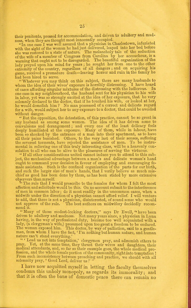 their penitents, pressed for accommodation, and di-iven to adultery and mad- ness, when they are thought most innocently occupied. • r ■ i j In one case I was well assured that a physician in Charlestown, infuriated with the sight of the woman he had just deliyered, leaped into her bed before she was restored to a state of nature. The melancholy tale of the seduction of the wife of a member of Congress from Carolina by her accoucheur, is a warning that ought not to be disregarded. The beautiful organization of the lady preyed upon his mind for years ; he sought her from one to the other extremity of the country, regardless of all dangers ; and on acctuiring his game, received a premature death—leaving horror and ruin in the family he had been hired to serve.  Whatever you may think on this subject, there are many husbands to whom the idea of their wives' exposure is horribly distressing. I have heard of cases affording singular mixtures of the distressing with the ludicrous. In one case in my neighbourhood, the husband sent for his physician to his wife in labor, yet was so strongly excited at the idea of her exposure, that he very solemnly declared to the doctor, that if he touched his wife, or looked at her, he would demolish him ? No man possessed of a correct and delicate regard for a wife, would subject her to any exposure to a doctor, that could be avoided without danger.  But the opposition, the detestation, of this practice, cannot be so great in any husband as among some women. The idea of it has driven some to convulsions and derangement; and every one of the least delicacy feels deeply humiliated at the exposui-e. Many of them, while in labour, have been so shocked by the entrance of a man into their apartment, as to have all their pains banished. Others, to the very last of their senses, suffering the severest torments, have rejected the assistance of men. To be instru- mental in relieving one of this truly interesting class, will be a heavenly con- solation to aU who can be alive to the pleasures of serving the virtuous.  If all other considerations united cannot induce you to attend to this sub- ject, the mechanical advantage between a man's and delicate woman's hand ought to command your decision in favour of employing and encouraging fe- male assistants. Buch is the confined organization of the parts for our birth, and such the larger size of man's hands, that I verily believe as much mis- chief as good has been done by them, as has been stated by more extensive observers than myself. ^' The rule that I would prescribe to the females for whom I felt the most affection and solicitude would be this. On no account submit to the interference of men in common labor; do it most readily in the imcommon cases, when a midwife under the direction of a physician cannot afford relief. I will venture to add, that there is not a physician, disinterested, of sound sense who would not approve of the rule. The best authors on midwifery decidedly recom- mend it. Many of those modest-looking doctors, says Dr Ewell,have been driven to adultery and madness. Not many years since, a physician in Lynn having, in the way of professional duty, become too well acquainted with a lady, (a clergyman's wife,) presumed upon too great a freedom to be endured. The woman exposed him. This doctor, by way of palliation, said to a gentle- man, from whom I have the fact, 'I'm nothing but human nature, and human nature can't stand everything.'  ' Lead us not into temptation,' clergymen pray, and admonish others to pray. Yet, at the same time, they thrust their wives and daughters, their medical attendants, and, so far as their example goes, the whole medical pro- fession, and the whole female portion of the commimity, right into temptation ! From such inconsistency between preaching and practice, we should with all solemnity pray, ' Good Lord, deliver us !'  I have now acquitted myself in letting tlie facility themselves condemn this unholy monopoly, as regards its immorality; and that it is often the bane of domestic iseace there can remain no