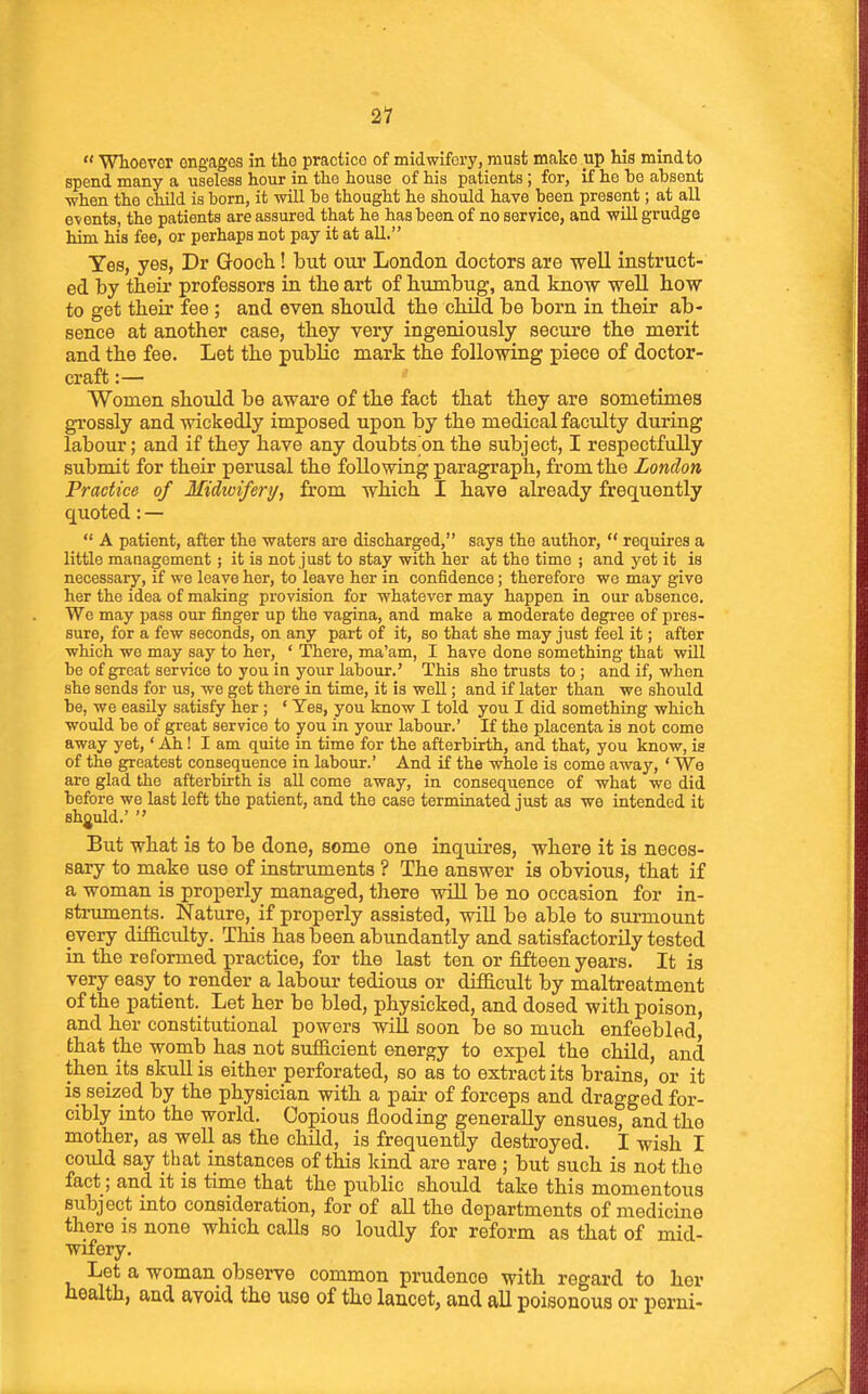 21  Whoever engages in the practice of midwifei-y, must make up his mind to spend many a useless hour in the house of his patients ; for, if he he absent ■when the child is born, it will be thought he should have been present; at all events, the patients are assured that he has been of no service, and vrill grudge him his fee, or perhaps not pay it at all. Yes, yes, Dr Gooch! but our London doctors are -well instruct- ed by their professors in the art of bumbug, and know well bow to get their fee ; and even should the child be born in their ab- sence at another case, they very ingeniously secure the merit and the fee. Let the public mark the following piece of doctor- craft :— Women should be aware of the fact that they are sometimes grossly and wickedly imposed upon by the medical faculty during labour; and if they have any doubts on the subject, I respectfully submit for their perusal the following paragraph, from the London Practice of Midtviferi/, from which I have already frequently quoted: —  A patient, after the waters are discharged, says the author,  requires a little management; it is not just to stay with her at the time ; and yet it is necessary, if we leave her, to leave her in confidence; therefore wo may give her the idea of making provision for whatever may happen in our absence. We may pass our finger up the vagina, and make a moderate degree of pres- sure, for a few seconds, on any part of it, so that she may just feel it; after which we may say to her, ' There, ma'am, I have done something that will be of groat service to you in your labour.' This she trusts to ; and if, when she sends for us, we get there in time, it is well; and if later than we should be, we easUy satisfy her; ' Yes, you know I told you I did something which would be of great service to you in your labour.' If the placenta is not come away yet,' Ah! I am quite in time for the afterbirth, and that, you know, is of the greatest consequence in labour.' And if the whole is come away, ' We are glad the afterbirth is all come away, in consequence of what wc did before we last left the patient, and the case terminated iust as we intended it should.'  But what is to be done, some one inquires, where it is neces- sary to make use of instruments ? The answer is obvious, that if a woman is properly managed, there will be no occasion for in- sti-uments. Nature, if properly assisted, will be able to siu-mount every difficulty. This has been abundantly and satisfactorily tested in the reformed practice, for the last ten or fifteen years. It is very easy to render a labour tedious or difficult by maltreatment of the patient. Let her be bled, physicked, and dosed with poison, and her constitutional powers will soon be so much enfeebled, that the womb has not sufficient energy to expel the child, and then its skull is either perforated, so as to extract its brains, or it is seized by the physician with a pair of forceps and dragged for- cibly into the world. Copious flooding generally ensues, and the mother, as well as the child, is frequently destroyed. I wish I could say that instances of this kind are rare ; but such is not tho fact; and it is time that the public should take this momentous subject into consideration, for of all the departments of medicine there is none which calls so loudly for reform as that of mid- wifery. Let a woman observe common prudence with regard to her health, and avoid tho use of tho lancet, and all poisonous or perni-