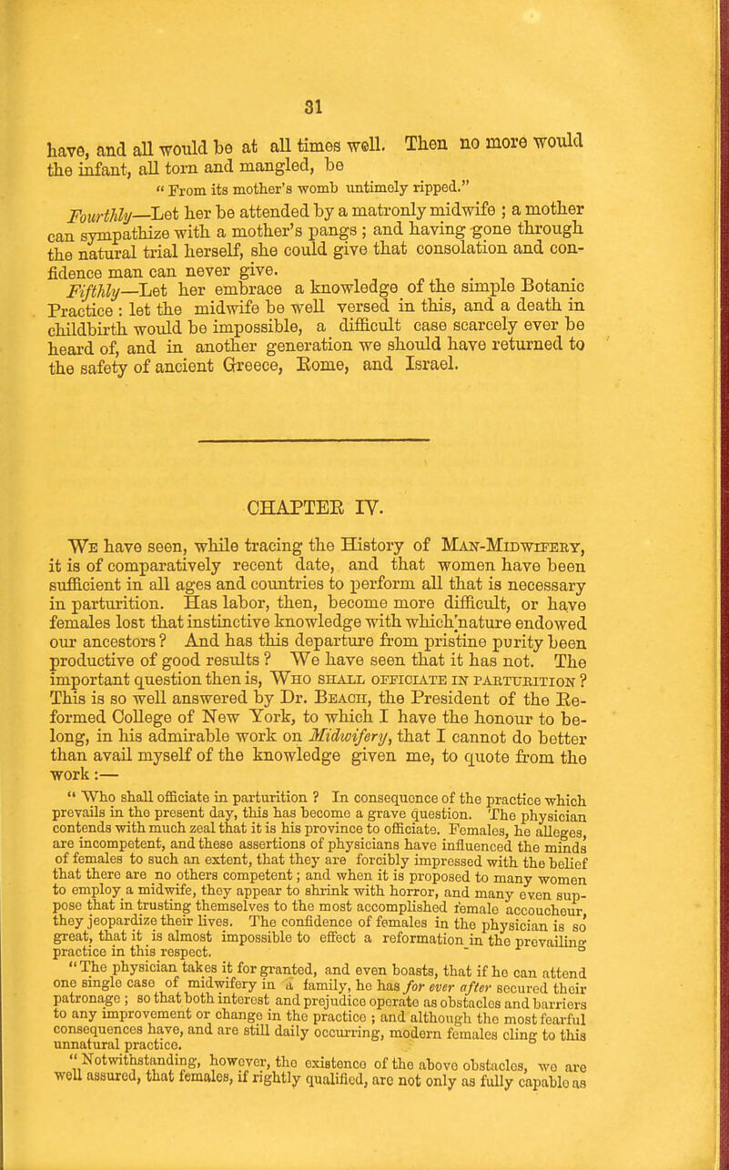 have, and aU would be at all times well. Then no more would the infant, all torn and mangled, be  From its mother's womb untimely ripped. Fourthly—L^^ her be attended by a matronly midwife ; a mother can sympathize with a mother's pangs ; and having gone through the natural trial herself, she could give that consolation and con- fidence man can never give. o , . , -r, Fifthly—L^i her embrace a knowledge of the simple Botanic Practice : let the midwife be weU versed in this, and a death in childbirth would be impossible, a difficult case scarcely ever be heard of, and in another generation we should have returned to the safety of ancient Greece, Eome, and Israel. CHAPTEE IV. We have seen, while tracing the History of Man-Midwiteey, it is of comparatively recent date, and that women have been sufficient in all ages and countries to perform all that is necessary in parturition. Has labor, then, become more difficult, or have females lost that instinctive knowledge with which^nature endowed our ancestors ? And has this departure from pristine purity been productive of good results ? We have seen that it has not. The important question then is, Who shall officiate in paeturition ? This is so well answered by Dr. Beach, the President of the Ee- formed College of New York, to which I have the honour to be- long, in his admirable work on Midwifery, that I cannot do better than avail myself of the knowledge given me, to quote from the work:—  Who shall officiate in parturition ? In consequence of the practice -which prevails in the present day, this has become a grave question. The physician contends with much zeal that it is his province to officiate. Females, he alleges are incompetent, and these assertions of physicians have influenced the minds of females to such an extent, that they are forcibly impressed with the belief that there are no others competent; and when it is proposed to many women to employ a midwife, they appear to shrink with horror, and many even sup- pose that in trusting themselves to the most accomplished female accoucheur they jeopardize their lives. The confidence of females in the physician is so* great, that it is almost impossible to effect a reformation in the prevailino- practice in this respect. - -f o The physician takes it for granted, and even boasts, that if he can attend one smgle case of midwifery in a family, he has/or ewr a/V«>-secured their patronage ; so that both interest and prejudice operate as obstacles and barriers to any miprovement or change in the practice ; and although the most fearful consequences have, and are stiU daily occurring, modern females cling to this unnatural practice.  Notwithstanding, however, the existence of the above obstacles, wo are woU assured, that lemales, if rightly qualified, are not only as fully capable as