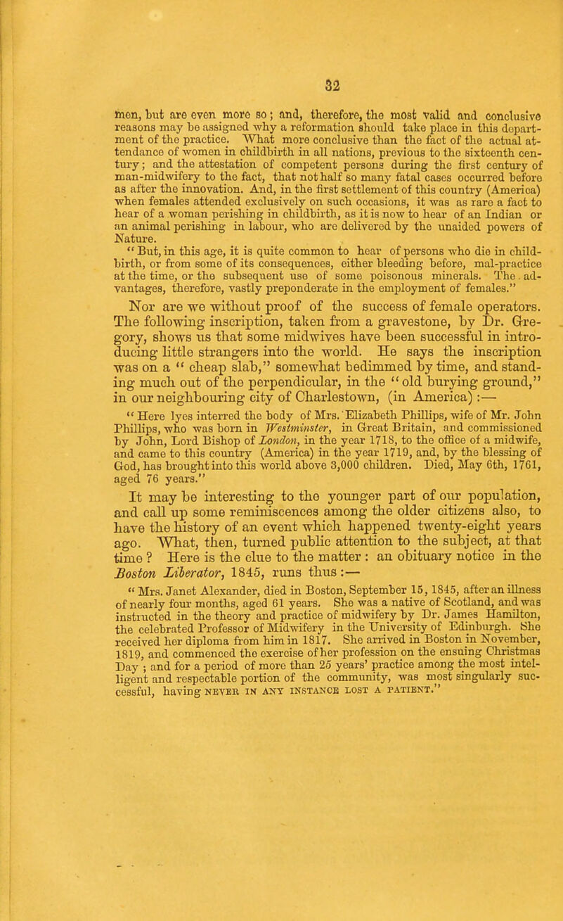 men, but are even more so; and, therefore, the most valid and conclusive reasons may be assigned why a reformation should take place in this depart- ment of the practice. What more conclusive than the fact of the actual at- tendance of women in childbirth in all nations, previous to the sixteenth cen- tury; and the attestation of competent persons during the first century of man-midwifery to the fact, that not half so manj' fatal cases occurred before as after the innovation. And, in the first settlement of this country (America) when females attended exclusively on such occasions, it was as rare a fact to hear of a woman perishing in childbirth, as it is now to hear of an Indian or an animal perishing in labour, who are delivered by the unaided powers of Nature.  But, in this age, it is quite common to hoar of persons who die in child- birth, or from some of its consequences, either bleeding before, mal-practice at the time, or the subsequent use of some poisonous minerals. The . ad- vantages, therefore, vastly preponderate in the employment of females. Nor are we without proof of the success of female operators. The following inscription, talcen from a gravestone, by Dr. Gre- gory, shows us that some midwives have been successful in intro- ducing little strangers into the world. He says the inscription was on a  cheap slab, somewhat bedimmed by time, and stand- ing much out of the perpendicular, in the  old burying ground, in our neighbouring city of Charlestown, (in America):—  Here lyes interred the body of Mrs.'Elizabeth Phillips, wife of Mr. John Phillips, who was born in Westminster, in Great Britain, and commissioned by John, Lord Bishop of London, in the year 1718, to the ofiice of a midwife, and came to this country (America) in the year 1719, and, by the blessing of God, has brought into this world above 3,000 children. Died, May 6th, 1761, aged 76 years. It may be interesting to the younger part of our population, and call up some reminiscences among the older citizens also, to have the history of an event which happened twenty-eight years ago. What, then, turned public attention to the subject, at that time ? Here is the clue to the matter : an obituary notice in the Boston Liberator, 1845, rims thus:—  Mrs. Janet Alexander, died in Boston, September 15, 1845, after an illness of nearly four months, aged 61 yeai-s. She was a native of Scotland, and was instructed in the theory and practice of midwifery by Dr. James Hamilton, the celebrated Professor of Mid-^afery in the University of Edinburgh. She received her diploma fi'om him in 1817. She arrived in Boston in November, 1819, and commenced the exercise of her profession on the ensuing Christmas Day ; and for a period of more than 25 years' practice among the most intel- ligent and respectable portion of the community, was most singularly suc- cessful, having never in any instance lost a patient.