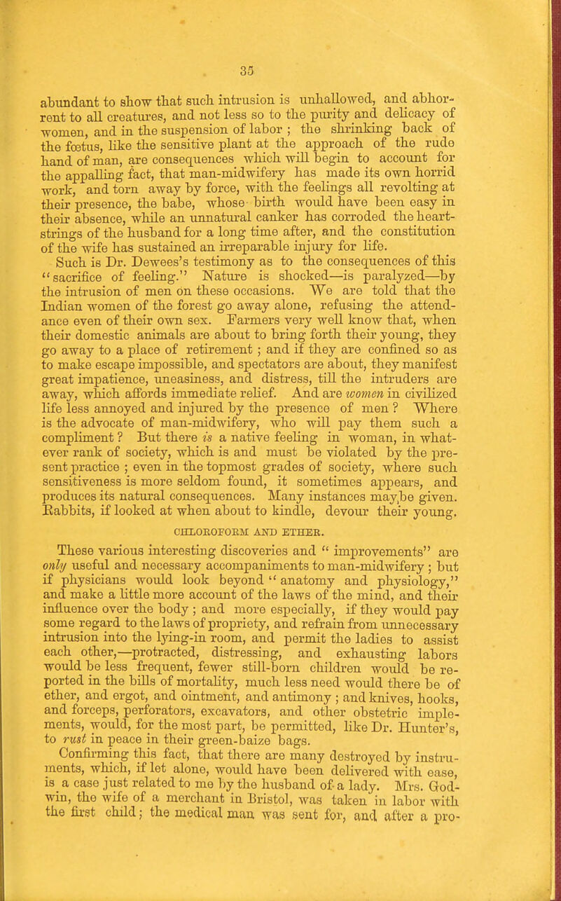 abundant to show that such intrusion is unhallo-wed, and abhor- rent to all creatures, and not less so to the purity and delicacy of women, and in the suspension of labor ; the shrinking back of the foetus, Hke the sensitive plant at the approach of the rude hand of man, are consequences which will begin to account for the appalling fact, that man-midwifery has made its own horrid work, and torn away by force, with the feelings all revolting at their presence, the babe, whose birth would have been easy in their absence, while an unnatural canker has corroded the heart- strings of the husband for a long time after, and the constitution of the wife has sustained an irreparable injury for Hfe. Such is Dr. Dewees's testimony as to the consequences of this sacrifice of feeling. Nature is shocked—is paralyzed—by the intrusion of men On these occasions. We are told that the Indian women of the forest go away alone, refusing the attend- ance even of their own sex. Farmers very well know that, when their domestic animals are about to bring forth their young, they go away to a place of retirement ; and if they are confined so as to make escape impossible, and spectators are about, they manifest great impatience, uneasiness, and distress, tiU the intruders are away, which affords immediate reHef. And are women in civilized life less annoyed and injured by the presence of men ? Where is the advocate of man-midwifery, who will pay them such a compliment ? But there is a native feeling in woman, in what- ever rank of society, which is and must be violated by the pre- sent practice ; even in the topmost grades of society, where such sensitiveness is more seldom found, it sometimes a^Dpears, and produces its natural consequences. Many instances may,be given. Eabbits, if looked at when about to kindle, devour their yoimg. OHLOEOFOEM AJTO ETHER. These various interesting discoveries and  imj)rovements are only useful and necessary accompaniments to man-midwifery ; but if physicians would look beyond  anatomy and physiology, and make a little more account of the laws of the mind, and their influence over the body ; and more especially, if they would pay some regard to the laws of propriety, and refrain from unnecessary intrusion into the lying-in room, and permit the ladies to assist each other,—protracted, distressing, and exhausting labors would be less frequent, fewer still-born children would be re- ported in the bills of mortahty, much less need woidd there be of ether, and ergot, and ointment, and antimony ; and knives, hooks, and forceps, perforators, excavators, and other obstetric imple- ments, would, for the most part, be permitted, like Dr. Hunter's, to nist in peace in their green-baize bags. Confirming this fact, that there are many destroyed by instru- ments, which, if let alone, would have been delivered with ease, is_ a case just related to me by the husband of a lady. Mrs. God- win, the wife of a merchant in Bristol, was taken in labor with the first child; the medical man was sent for, and after a pro-